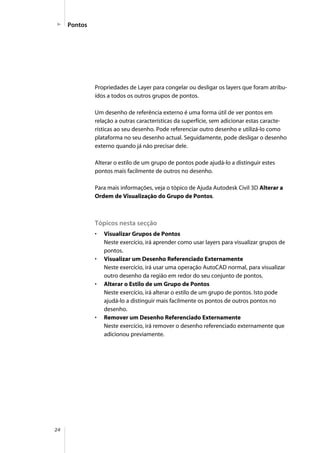 24
Pontos
Propriedades de Layer para congelar ou desligar os layers que foram atribu-
ídos a todos os outros grupos de pontos.
Um desenho de referência externo é uma forma útil de ver pontos em
relação a outras características da superfície, sem adicionar estas caracte-
rísticas ao seu desenho. Pode referenciar outro desenho e utilizá-lo como
plataforma no seu desenho actual. Seguidamente, pode desligar o desenho
externo quando já não precisar dele.
Alterar o estilo de um grupo de pontos pode ajudá-lo a distinguir estes
pontos mais facilmente de outros no desenho.
Para mais informações, veja o tópico de Ajuda Autodesk Civil 3D Alterar a
Ordem de Visualização do Grupo de Pontos.
Tópicos nesta secção
• Visualizar Grupos de Pontos
Neste exercício, irá aprender como usar layers para visualizar grupos de
pontos.
• Visualizar um Desenho Referenciado Externamente
Neste exercício, irá usar uma operação AutoCAD normal, para visualizar
outro desenho da região em redor do seu conjunto de pontos.
• Alterar o Estilo de um Grupo de Pontos
Neste exercício, irá alterar o estilo de um grupo de pontos. Isto pode
ajudá-lo a distinguir mais facilmente os pontos de outros pontos no
desenho.
• Remover um Desenho Referenciado Externamente
Neste exercício, irá remover o desenho referenciado externamente que
adicionou previamente.
 
