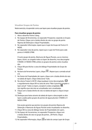 25
Visualizar Grupos de Pontos
Neste exercício, irá aprender como usar layers para visualizar grupos de pontos.
Para visualizar grupos de pontos
1. Abra o desenho Points-3.dwg.
2. No espaço de ferramentas, no separador Prospector, expanda os Grupos
de Pontos. Clique com o botão direito do rato no grupo de ponto
Represa de Detenção e clique Propriedades.
3. No separador Informação, repare que o Layer do Grupo de Ponto é V-
NODE.
4. No separador Lista de ponto, repare que o Layer de Ponto para cada
ponto é V-NODE-STRM.
O outro grupo de ponto, Aberturas de Águas Pluviais, usa os mesmos
layers. Assim, se congelar todos os layers de desenho, mas descongelar
V-NODE e V-NODE-STRM, ambos os grupos de pontos serão visualiza-
dos.
5. Clique OK para fechar a caixa de diálogo Propriedades do Grupo de
Pontos.
6. Na barra de ferramentas Layers, clique . Repare que a camada actual
é 0.
7. No Gestor de Propriedades de Layers, clique com o botão direito do rato
na tabela de layers. Clique Seleccionar Tudo.
8. Na coluna Freeze In All VP, clique qualquer ícone descongelado,
e seguidamente clique OK na caixa de aviso “Não é possível congelar o
layer actual”. Todos os layers, excepto 0, estão congeladas .
Isto significa que não irão ser actualizadas nem visualizadas.
9. Clique com o botão direito do rato na tabela de layers e clique Limpar
Tudo.
10. Desloque para baixo através da tabela de layers e descongele os dois
layers usados pelos grupos de pontos de águas pluviais: V-NODE e V-
NODE-STRM.
Esta acção garante que pontos nos grupos de pontos Represa de
Detenção e Aberturas de Águas Pluviais serão visualizados no desenho.
11. Clique OK na caixa de diálogo Gestor de Propriedades de Layers.
12. No Espaço de Ferramentas, no separador Prospector, clique com
o botão direito do rato no grupo de pontos _All Points. Clique
Propriedades.
13. No separador Informação, clique ao lado do campo Layer de Grupo
 