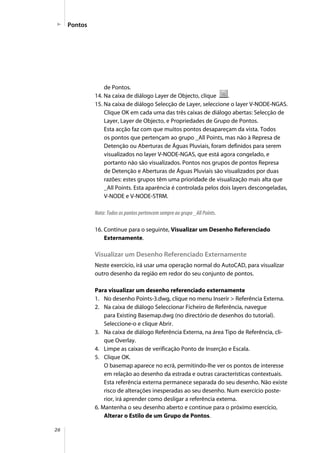26
Pontos
de Pontos.
14. Na caixa de diálogo Layer de Objecto, clique .
15. Na caixa de diálogo Selecção de Layer, seleccione o layer V-NODE-NGAS.
Clique OK em cada uma das três caixas de diálogo abertas: Selecção de
Layer, Layer de Objecto, e Propriedades de Grupo de Pontos.
Esta acção faz com que muitos pontos desapareçam da vista. Todos
os pontos que pertençam ao grupo _All Points, mas não à Represa de
Detenção ou Aberturas de Águas Pluviais, foram definidos para serem
visualizados no layer V-NODE-NGAS, que está agora congelado, e
portanto não são visualizados. Pontos nos grupos de pontos Represa
de Detenção e Aberturas de Águas Pluviais são visualizados por duas
razões: estes grupos têm uma prioridade de visualização mais alta que
_All Points. Esta aparência é controlada pelos dois layers descongeladas,
V-NODE e V-NODE-STRM.
Nota: Todos os pontos pertencem sempre ao grupo _All Points.
16. Continue para o seguinte, Visualizar um Desenho Referenciado
Externamente.
Visualizar um Desenho Referenciado Externamente
Neste exercício, irá usar uma operação normal do AutoCAD, para visualizar
outro desenho da região em redor do seu conjunto de pontos.
Para visualizar um desenho referenciado externamente
1. No desenho Points-3.dwg, clique no menu Inserir > Referência Externa.
2. Na caixa de diálogo Seleccionar Ficheiro de Referência, navegue
para Existing Basemap.dwg (no directório de desenhos do tutorial).
Seleccione-o e clique Abrir.
3. Na caixa de diálogo Referência Externa, na área Tipo de Referência, cli-
que Overlay.
4. Limpe as caixas de verificação Ponto de Inserção e Escala.
5. Clique OK.
O basemap aparece no ecrã, permitindo-lhe ver os pontos de interesse
em relação ao desenho da estrada e outras características contextuais.
Esta referência externa permanece separada do seu desenho. Não existe
risco de alterações inesperadas ao seu desenho. Num exercício poste-
rior, irá aprender como desligar a referência externa.
6. Mantenha o seu desenho aberto e continue para o próximo exercício,
Alterar o Estilo de um Grupo de Pontos.
 