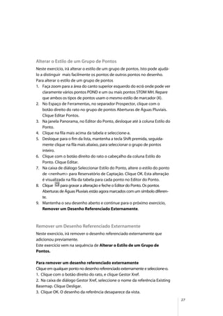27
Alterar o Estilo de um Grupo de Pontos
Neste exercício, irá alterar o estilo de um grupo de pontos. Isto pode ajudá-
lo a distinguir mais facilmente os pontos de outros pontos no desenho.
Para alterar o estilo de um grupo de pontos
1. Faça zoom para a área do canto superior esquerdo do ecrã onde pode ver
claramente vários pontos POND e um ou mais pontos STOM MH. Repare
que ambos os tipos de pontos usam o mesmo estilo de marcador (X).
2. No Espaço de Ferramentas, no separador Prospector, clique com o
botão direito do rato no grupo de pontos Aberturas de Águas Pluviais.
Clique Editar Pontos.
3. Na janela Panorama, no Editor do Ponto, desloque até à coluna Estilo do
Ponto.
4. Clique na fila mais acima da tabela e seleccione-a.
5. Desloque para o fim da lista, mantenha a tecla Shift premida, seguida-
mente clique na fila mais abaixo, para seleccionar o grupo de pontos
inteiro.
6. Clique com o botão direito do rato o cabeçalho da coluna Estilo do
Ponto. Clique Editar.
7. Na caixa de diálogo Seleccionar Estilo do Ponto, altere o estilo do ponto
de <nenhum> para Reservatório de Captação. Clique OK. Esta alteração
é visualizada na fila da tabela para cada ponto no Editor do Ponto.
8. Clique para gravar a alteração e feche o Editor do Ponto. Os pontos
Aberturas de Águas Pluviais estão agora marcados com um símbolo diferen-
te.
9. Mantenha o seu desenho aberto e continue para o próximo exercício,
Remover um Desenho Referenciado Externamente.
Remover um Desenho Referenciado Externamente
Neste exercício, irá remover o desenho referenciado externamente que
adicionou previamente.
Este exercício vem na sequência de Alterar o Estilo de um Grupo de
Pontos.
Para remover um desenho referenciado externamente
Clique em qualquer ponto no desenho referenciado externamente e seleccione-o.
1. Clique com o botão direito do rato, e clique Gestor Xref.
2. Na caixa de diálogo Gestor Xref, seleccione o nome da referência Existing
Basemap. Clique Desligar.
3. Clique OK. O desenho da referência desaparece da vista.
 