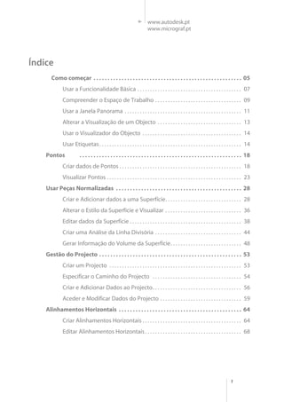 1
www.autodesk.pt
www.micrograf.pt
Como começar . . . . . . . . . . . . . . . . . . . . . . . . . . . . . . . . . . . . . . . . . . . . . . . . . . . . . 05
Usar a Funcionalidade Básica . . . . . . . . . . . . . . . . . . . . . . . . . . . . . . . . . . . . . . . . . 07
Compreender o Espaço de Trabalho . . . . . . . . . . . . . . . . . . . . . . . . . . . . . . . . . . 09
Usar a Janela Panorama . . . . . . . . . . . . . . . . . . . . . . . . . . . . . . . . . . . . . . . . . . . . . . 11
Alterar a Visualização de um Objecto . . . . . . . . . . . . . . . . . . . . . . . . . . . . . . . . . 13
Usar o Visualizador do Objecto . . . . . . . . . . . . . . . . . . . . . . . . . . . . . . . . . . . . . . . 14
Usar Etiquetas. . . . . . . . . . . . . . . . . . . . . . . . . . . . . . . . . . . . . . . . . . . . . . . . . . . . . . . . 14
Pontos . . . . . . . . . . . . . . . . . . . . . . . . . . . . . . . . . . . . . . . . . . . . . . . . . . . . . . . . . . 18
Criar dados de Pontos . . . . . . . . . . . . . . . . . . . . . . . . . . . . . . . . . . . . . . . . . . . . . . . . 18
Visualizar Pontos . . . . . . . . . . . . . . . . . . . . . . . . . . . . . . . . . . . . . . . . . . . . . . . . . . . . . 23
Usar Peças Normalizadas . . . . . . . . . . . . . . . . . . . . . . . . . . . . . . . . . . . . . . . . . . . . . 28
Criar e Adicionar dados a uma Superfície. . . . . . . . . . . . . . . . . . . . . . . . . . . . . . 28
Alterar o Estilo da Superfície e Visualizar . . . . . . . . . . . . . . . . . . . . . . . . . . . . . . 36
Editar dados da Superficie . . . . . . . . . . . . . . . . . . . . . . . . . . . . . . . . . . . . . . . . . . . . 38
Criar uma Análise da Linha Divisória . . . . . . . . . . . . . . . . . . . . . . . . . . . . . . . . . . 44
Gerar Informação do Volume da Superfície. . . . . . . . . . . . . . . . . . . . . . . . . . . . 48
Gestão do Projecto . . . . . . . . . . . . . . . . . . . . . . . . . . . . . . . . . . . . . . . . . . . . . . . . . . . 53
Criar um Projecto . . . . . . . . . . . . . . . . . . . . . . . . . . . . . . . . . . . . . . . . . . . . . . . . . . . . 53
Especificar o Caminho do Projecto . . . . . . . . . . . . . . . . . . . . . . . . . . . . . . . . . . . 54
Criar e Adicionar Dados ao Projecto. . . . . . . . . . . . . . . . . . . . . . . . . . . . . . . . . . . 56
Aceder e Modificar Dados do Projecto . . . . . . . . . . . . . . . . . . . . . . . . . . . . . . . . 59
Alinhamentos Horizontais . . . . . . . . . . . . . . . . . . . . . . . . . . . . . . . . . . . . . . . . . . . . 64
Criar Alinhamentos Horizontais . . . . . . . . . . . . . . . . . . . . . . . . . . . . . . . . . . . . . . . 64
Editar Alinhamentos Horizontais. . . . . . . . . . . . . . . . . . . . . . . . . . . . . . . . . . . . . . 68
Índice
 