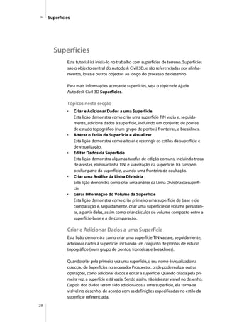 28
Superfícies
Superfícies
Este tutorial irá iniciá-lo no trabalho com superfícies de terreno. Superfícies
são o objecto central do Autodesk Civil 3D, e são referenciadas por alinha-
mentos, lotes e outros objectos ao longo do processo de desenho.
Para mais informações acerca de superfícies, veja o tópico de Ajuda
Autodesk Civil 3D Superfícies.
Tópicos nesta secção
• Criar e Adicionar Dados a uma Superfície
Esta lição demonstra como criar uma superfície TIN vazia e, seguida-
mente, adiciona dados à superfície, incluindo um conjunto de pontos
de estudo topográfico (num grupo de pontos) fronteiras, e breaklines.
• Alterar o Estilo da Superfície e Visualizar
Esta lição demonstra como alterar e restringir os estilos da superfície e
de visualização.
• Editar Dados da Superfície
Esta lição demonstra algumas tarefas de edição comuns, incluindo troca
de arestas, eliminar linha TIN, e suavização da superfície. Irá também
ocultar parte da superfície, usando uma fronteira de ocultação.
• Criar uma Análise da Linha Divisória
Esta lição demonstra como criar uma análise da Linha Divisória da superfí-
cie.
• Gerar Informação do Volume da Superfície
Esta lição demonstra como criar primeiro uma superfície de base e de
comparação e, seguidamente, criar uma superfície de volume persisten-
te, a partir delas, assim como criar cálculos de volume composto entre a
superfície-base e a de comparação.
Criar e Adicionar Dados a uma Superfície
Esta lição demonstra como criar uma superfície TIN vazia e, seguidamente,
adicionar dados à superfície, incluindo um conjunto de pontos de estudo
topográfico (num grupo de pontos, fronteiras e breaklines).
Quando criar pela primeira vez uma superfície, o seu nome é visualizado na
colecção de Superfícies no separador Prospector, onde pode realizar outras
operações, como adicionar dados e editar a superfície. Quando criada pela pri-
meira vez, a superfície está vazia. Sendo assim, não irá estar visível no desenho.
Depois dos dados terem sido adicionados a uma superfície, ela torna-se
visível no desenho, de acordo com as definições especificadas no estilo da
superfície referenciada.
 