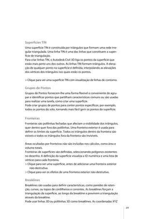 29
Superfícies TIN
Uma superfície TIN é constituída por triângulos que formam uma rede irre-
gular triangulada. Uma linha TIN é uma das linhas que constituem a super-
fície de triangulação.
Para criar linhas TIN, o Autodesk Civil 3D liga os pontos da superfície que
estão mais perto uns dos outros. As linhas TIN formam triângulos. A eleva-
ção de qualquer ponto na superfície é definida, interpolando as elevações
dos vértices dos triângulos nos quais estão os pontos.
> Clique para ver uma superfície TIN com visualização de linhas de contorno.
Grupos de Pontos
Grupos de Pontos fornecem-lhe uma forma flexível e conveniente de agru-
par e identificar pontos que partilham características comuns ou são usadas
para realizar uma tarefa, como criar uma superfície.
Pode criar grupos de pontos para conter pontos específicos, por exemplo,
todos os pontos do solo, tornando mais fácil gerir os pontos da superfície.
Fronteiras
Fronteiras são polilinhas fechadas que afectam a visibilidade dos triângulos,
quer dentro quer fora das polilinhas. Uma fronteira exterior é usada para
definir os limites da superfície. Todos os triângulos dentro da fronteira são
visíveis e todos os triângulos fora da fronteira são invisíveis.
Áreas ocultadas por fronteiras não são incluídas nos cálculos, como área e
volume totais.
Fronteiras de superfícies são definidas, seleccionando polígonos existentes
no desenho. A definição da superfície visualiza a ID numérica e uma lista de
vértices para cada fronteira.
> Clique para ver uma superfície, antes de adicionar uma fronteira exterior
não-destrutiva.
> Clique para ver os efeitos de uma fronteira exterior não-destrutiva.
Breaklines
Breaklines são usadas para definir características, como paredes de reten-
ção, curvas, ou topos de cordilheiras e correntes. As breaklines forçam a
triangulação da superfície, ao longo da breakline e previnem a triangulação
através da breakline.
Pode usar linhas 3D ou polilinhas 3D como breaklines. As coordenadas XYZ
 