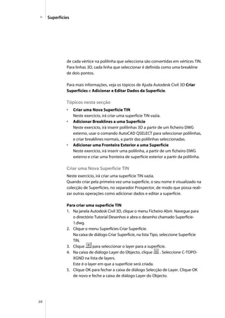 30
Superfícies
de cada vértice na polilinha que selecciona são convertidas em vértices TIN.
Para linhas 3D, cada linha que seleccionar é definida como uma breakline
de dois pontos.
Para mais informações, veja os tópicos de Ajuda Autodesk Civil 3D Criar
Superfícies e Adicionar e Editar Dados da Superfície.
Tópicos nesta secção
• Criar uma Nova Superfície TIN
Neste exercício, irá criar uma superfície TIN vazia.
• Adicionar Breaklines a uma Superfície
Neste exercício, irá inserir polilinhas 3D a partir de um ficheiro DWG
externo, usar o comando AutoCAD QSELECT para seleccionar polilinhas,
e criar breaklines normais, a partir das polilinhas seleccionadas.
• Adicionar uma Fronteira Exterior a uma Superfície
Neste exercício, irá inserir uma polilinha, a partir de um ficheiro DWG
externo e criar uma fronteira de superfície exterior a partir da polilinha.
Criar uma Nova Superfície TIN
Neste exercício, irá criar uma superfície TIN vazia.
Quando criar pela primeira vez uma superfície, o seu nome é visualizado na
colecção de Superfícies, no separador Prospector, de modo que possa reali-
zar outras operações como adicionar dados e editar a superfície.
Para criar uma superfície TIN
1. Na janela Autodesk Civil 3D, clique o menu Ficheiro Abrir. Navegue para
o directório Tutorial Desenhos e abra o desenho chamado Superfície-
1.dwg.
2. Clique o menu Superfícies Criar Superfície.
Na caixa de diálogo Criar Superfície, na lista Tipo, seleccione Superfície
TIN.
3. Clique para seleccionar o layer para a superfície.
4. Na caixa de diálogo Layer do Objecto, clique . Seleccione C-TOPO-
XGND na lista de layers.
Este é o layer em que a superfície será criada.
5. Clique OK para fechar a caixa de diálogo Selecção de Layer. Clique OK
de novo e feche a caixa de diálogo Layer do Objecto.
 