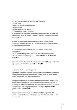 31
6. Para as propriedades da superfície, use o seguinte:
• Nome: XGND
• Descrição: superfície do solo actual
• Estilo: Normal
• Render Material Style: Normal
7. Clique OK para criar a superfície.
8. Se o separador Prospector ainda não estiver seleccionado no Espaço de
Ferramentas, clique no mesmo. Expanda o desenho Superfície-1 no separa-
dor Prospector.
O nome da nova superfície é visualizado por baixo da colecção de
Superfícies. Repare que, apesar de a superfície ter sido criada, ela está vazia.
Não contém nenhuns dados.
9. Clique com o botão direito do rato na superfície XGND. Clique
Propriedades.
10. Na caixa de diálogo Aviso, clique Sim, para actualizar a superfície.
11. Para continuar a lição, dirija-se a Adicionar Dados do Ponto a uma
Superfície.
Para mais informações acerca da criação de superfícies TIN, veja o tópico de
Ajuda Autodesk Civil 3D Criar uma Superfície TIN.
Adicionar Dados a uma Superfície
Neste exercício, irá adicionar um conjunto de pontos do estudo topográfico
(num grupo de pontos) a uma superfície, a partir de um grupo de pontos,
criado previamente, que já existe no desenho.
Este grupo de pontos foi criado previamente, importando os pontos a par-
tir de um ficheiro de pontos com o formato delimitado no espaço PENZD
(Existing Ground Points -PENZD.txt). Para mais informação acerca de pontos
de importação para um grupo de pontos, ver a lição Importar Pontos a
partir de uma Base de Dados.
Este exercício vem na sequência de Criar uma Nova Superfície TIN.
Assume que o seu desenho inclui a nova superfície TIN vazia criada no últi-
mo exercício.
 