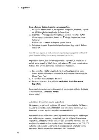 32
Superfícies
Para adicionar dados do ponto a uma superfície.
1. No Espaço de Ferramentas, no separador Prospector, expanda a superfí-
cie XGND por baixo da colecção de Superfícies.
2. Expanda a colecção de Definição por baixo da superfície XGND.
Clique com o botão direito do rato no Grupo de pontos e clique
Adicionar.
É visualizada a caixa de diálogo Grupos de Pontos.
3. Seleccione o grupo de pontos Actuais Pontos do Solo a partir da lista.
Clique OK.
Nota: Este grupo de pontos foi criado previamente, importando pontos, a partir de um ficheiro de
pontos delimitado no espaço PENZD (Existing Ground Points - PENZD.txt).
O grupo de pontos, que contém os pontos da superfície, é adicionado à
definição da superfície XGND. Isto é indicado por , que é visualizado ao
lado do item Grupos de Pontos, no separador Prospector.
4. Se a superfície não for visualizada no desenho, clique com o botão
direito do rato no nome da superfície XGND, no separador Prospector.
Clique Zoom Para.
5. A superfície é visualizada no desenho.
6. Para continuar esta lição, dirija-se a Adicionar Breaklines a uma
Superfície.
Para mais informações acerca de grupos de pontos, veja o tópico de Ajuda
Autodesk Civil 3D Grupos de Pontos.
Comentários?
Adicionar Breaklines a uma Superfície
Neste exercício, irá inserir polilinhas 3D, a partir de um ficheiro DWG exter-
no, usar o comando AutoCAD QSELECT para seleccionar polilinhas, e criar
breaklines normais, a partir das polilinhas seleccionadas.
Este exercício usa o comando QSELECT para criar um conjunto de selecção
que inclui todos os objectos compatíveis com o critério de filtragem que
especificou. QSELECT pode ser aplicado para o desenho inteiro ou para um
conjunto de selecção existente. O conjunto de selecção criado por QSELECT
substitui ou é anexado ao conjunto de selecção actual. Esta lição vem na
sequência de Adicionar Dados do Ponto a Uma Superfície.
 