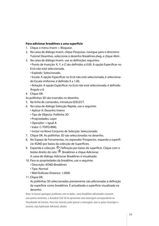 33
Para adicionar breaklines a uma superfície
1. Clique o menu Inserir > Bloquear.
2. Na caixa de diálogo Inserir, clique Pesquisar, navegue para o directório
Tutorial Desenhos, seleccione o desenho Breaklines.dwg, e clique Abrir.
3. Na caixa de diálogo Inserir, use as definições seguintes:
• Ponto de Inserção: X, Y, e Z são definidos a 0.00, A opção Especificar no
Ecrã não está seleccionada.
• Explodir: Seleccionado.
• Escala: A opção Especificar no Ecrã não está seleccionada; é selecciona-
do Escala Uniforme; é definido X a 1.00.
• Rotação: A opção Especificar no Ecrã não está seleccionada; é definido
Ângulo a 0.
4. Clique OK.
As polilinhas 3D são inseridas no desenho.
5. Na linha de comandos, introduza QSELECT.
6. Na caixa de diálogo Selecção Rápida, use o seguinte:
• Aplicar A: Desenho Inteiro
• Tipo de Objecto: Polilinha 3D
• Propriedades: Layer
• Operador: = Igual A
• Valor: C-TOPO-BRKL
• Incluir no Novo Conjunto de Selecção: Seleccionado
7. Clique OK. As polilinhas 3D são seleccionadas no desenho.
8. No Espaço de Ferramentas, no separador Prospector, expanda a superfí-
cie XGND por baixo da colecção de Superfícies.
9. Expanda a colecção Definição por baixo da superfície. Clique com o
botão direito do rato Breaklines e clique Adicionar.
A caixa de diálogo Adicionar Breaklines é visualizada.
10. Para as propriedades da breakline, use o seguinte:
• Descrição: XGND-Breaklines
• Tipo: Normal
• Mid-Ordinate Distance: 1.0000
11. Clique OK.
As polilinhas 3D seleccionadas previamente são adicionadas à definição
da superfície como breaklines. É actualizada a superfície visualizada no
desenho.
Nota: Se houver quaisquer problemas com os dados, como breaklines adicionados cruzarem
com pontos existentes, o Autodesk Civil 3D irá apresentar uma mensagem correspondente no
Visualizador de Eventos. Para este tutorial, pode ignorar a mensagem, mas se quiser investigar o
assunto, veja Exploração Adicional, abaixo.
 