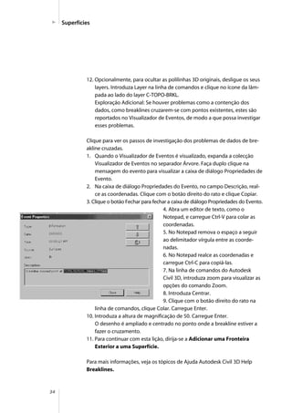 34
Superfícies
12. Opcionalmente, para ocultar as polilinhas 3D originais, desligue os seus
layers. Introduza Layer na linha de comandos e clique no ícone da lâm-
pada ao lado do layer C-TOPO-BRKL.
Exploração Adicional: Se houver problemas como a contenção dos
dados, como breaklines cruzarem-se com pontos existentes, estes são
reportados no Visualizador de Eventos, de modo a que possa investigar
esses problemas.
Clique para ver os passos de investigação dos problemas de dados de bre-
akline cruzadas.
1. Quando o Visualizador de Eventos é visualizado, expanda a colecção
Visualizador de Eventos no separador Árvore. Faça duplo clique na
mensagem do evento para visualizar a caixa de diálogo Propriedades de
Evento.
2. Na caixa de diálogo Propriedades do Evento, no campo Descrição, real-
ce as coordenadas. Clique com o botão direito do rato e clique Copiar.
3. Clique o botão Fechar para fechar a caixa de diálogo Propriedades do Evento.
4. Abra um editor de texto, como o
Notepad, e carregue Ctrl-V para colar as
coordenadas.
5. No Notepad remova o espaço a seguir
ao delimitador vírgula entre as coorde-
nadas.
6. No Notepad realce as coordenadas e
carregue Ctrl-C para copiá-las.
7. Na linha de comandos do Autodesk
Civil 3D, introduza zoom para visualizar as
opções do comando Zoom.
8. Introduza Centrar.
9. Clique com o botão direito do rato na
linha de comandos, clique Colar. Carregue Enter.
10. Introduza a altura de magnificação de 50. Carregue Enter.
O desenho é ampliado e centrado no ponto onde a breakline estiver a
fazer o cruzamento.
11. Para continuar com esta lição, dirija-se a Adicionar uma Fronteira
Exterior a uma Superfície.
Para mais informações, veja os tópicos de Ajuda Autodesk Civil 3D Help
Breaklines.
 