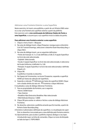 35
Adicionar uma Fronteira Exterior a uma Superfície
Neste exercício, irá inserir uma polilinha, a partir de um ficheiro DWG exter-
no e criar uma fronteira de superfície exterior a partir da polilinha.
Este exercício vem como continuação de Adicionar Dados do Ponto a
uma Superfície, e assume que a sua superfície inclui os dados do ponto.
Para adicionar uma fronteira exterior a uma superfície
1. Clique o menu Inserir > Bloquear.
2. Na caixa de diálogo Inserir, clique Pesquisar, navegue para o directório
Civil 3D Tutorial Drawings, seleccione o desenho Outer Boundary.dwg, e
clique Abrir.
3. Na caixa de diálogo Inserir, use as seguintes definições:
• Ponto de Inserção: X, Y, e Z são definidos a 0.00, 0; A opção Especificar
no Ecrã não está seleccionada.
• Explodir: Seleccionado.
• Escala: A opção Especificar no Ecrã não está seleccionada; é selecciona-
da Escala Uniforme; é definido X a 1.00.
• Rotação: A opção Especificar no Ecrã não está seleccionada; é definido
Ângulo a 0.
4. Clique OK.
A polilinha é inserida no desenho.
5. No Espaço de Ferramentas, na árvore Prospector, expanda a superfície
XGND por baixo da colecção de Superfícies.
6. Expanda a colecção Definição por baixo da superfície XGND. Clique
com o botão direito do rato em Fronteiras e clique Adicionar.
É visualizada a caixa de diálogo Adicionar Fronteiras.
7. Para as propriedades da fronteira, use o seguinte:
• Nome: XGND-Outer
• Tipo: Exterior
• Breakline Não-Destrutivo Breakline: Não seleccionado
• Mid-Ordinate Distance: 1.0000
8. Clique OK para aceitar os valores e fechar a caixa de diálogo Adicionar
Fronteiras.
9. No desenho, seleccione a polilinha amarela que foi inserida, a partir do
ficheiro Outer Boundary.dwg.
A fronteira é adicionada à definição da superfície, e a visualização da super-
fície no desenho é encurtada para a área definida pela fronteira exterior.
10. Opcionalmente, para ocultar a polilinha original, desligue o seu layer,
introduzindo Layer na linha de comandos. Clique no ícone da lâmpada
ao lado do layer C-TOPO-BNDY.
 