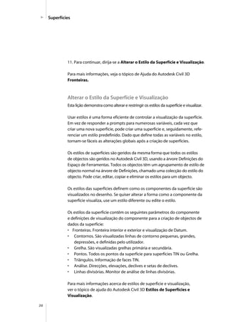 36
Superfícies
11. Para continuar, dirija-se a Alterar o Estilo da Superfície e Visualização.
Para mais informações, veja o tópico de Ajuda do Autodesk Civil 3D
Fronteiras.
Alterar o Estilo da Superfície e Visualização
Esta lição demonstra como alterar e restringir os estilos da superfície e visualizar.
Usar estilos é uma forma eficiente de controlar a visualização da superfície.
Em vez de responder a prompts para numerosas variáveis, cada vez que
criar uma nova superfície, pode criar uma superfície e, seguidamente, refe-
renciar um estilo predefinido. Dado que define todas as variáveis no estilo,
tornam-se fáceis as alterações globais após a criação de superfícies.
Os estilos de superfícies são geridos da mesma forma que todos os estilos
de objectos são geridos no Autodesk Civil 3D, usando a árvore Definições do
Espaço de Ferramentas. Todos os objectos têm um agrupamento de estilo de
objecto normal na árvore de Definições, chamado uma colecção do estilo do
objecto. Pode criar, editar, copiar e eliminar os estilos para um objecto.
Os estilos das superfícies definem como os componentes da superfície são
visualizados no desenho. Se quiser alterar a forma como a componente da
superfície visualiza, use um estilo diferente ou edite o estilo.
Os estilos da superfície contêm os seguintes parâmetros do componente
e definições de visualização do componente para a criação de objectos de
dados da superfície:
• Fronteiras. Fronteira interior e exterior e visualização de Datum.
• Contornos. São visualizadas linhas de contorno pequenas, grandes,
depressões, e definidas pelo utilizador.
• Grelha. São visualizadas grelhas primária e secundária.
• Pontos. Todos os pontos da superfície para superfícies TIN ou Grelha.
• Triângulos. Informação de faces TIN.
• Análise. Direcções, elevações, declives e setas de declives.
• Linhas divisórias. Monitor de análise de linhas divisórias.
Para mais informações acerca de estilos de superficie e visualização,
ver o tópico de ajuda do Autodesk Civil 3D Estilos de Superfícies e
Visualização.
 