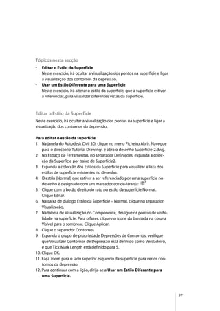37
Tópicos nesta secção
• Editar o Estilo da Superfície
Neste exercício, irá ocultar a visualização dos pontos na superfície e ligar
a visualização dos contornos da depressão.
• Usar um Estilo Diferente para uma Superfície
Neste exercício, irá alterar o estilo da superfície, que a superfície estiver
a referenciar, para visualizar diferentes vistas da superfície.
Editar o Estilo da Superfície
Neste exercício, irá ocultar a visualização dos pontos na superfície e ligar a
visualização dos contornos da depressão.
Para editar o estilo da superfície
1. Na janela do Autodesk Civil 3D, clique no menu Ficheiro Abrir. Navegue
para o directório Tutorial Drawings e abra o desenho Superfície-2.dwg.
2. No Espaço de Ferramentas, no separador Definições, expanda a colec-
ção da Superfície por baixo de Superfície2.
3. Expanda a colecção dos Estilos da Superfície para visualizar a lista dos
estilos de superfície existentes no desenho.
4. O estilo (Normal) que estiver a ser referenciado por uma superfície no
desenho é designado com um marcador cor-de-laranja:
5. Clique com o botão direito do rato no estilo da superfície Normal.
Clique Editar.
6. Na caixa de diálogo Estilo da Superfície – Normal, clique no separador
Visualização.
7. Na tabela de Visualização do Componente, desligue os pontos de visibi-
lidade na superfície. Para o fazer, clique no ícone da lâmpada na coluna
Visível para o sombrear. Clique Aplicar.
8. Clique o separador Contornos.
9. Expanda o grupo de propriedade Depressões de Contornos, verifique
que Visualizar Contornos de Depressão está definido como Verdadeiro,
e que Tick Mark Length está definido para 5.
10. Clique OK.
11. Faça zoom para o lado superior esquerdo da superfície para ver os con-
tornos da depressão.
12. Para continuar com a lição, dirija-se a Usar um Estilo Diferente para
uma Superfície.
 