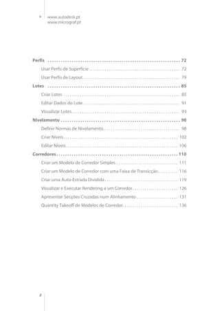 2
www.autodesk.pt
www.micrograf.pt
Perfis . . . . . . . . . . . . . . . . . . . . . . . . . . . . . . . . . . . . . . . . . . . . . . . . . . . . . . . . . . . . . 72
Usar Perfis de Superfície . . . . . . . . . . . . . . . . . . . . . . . . . . . . . . . . . . . . . . . . . . . . . . 72
Usar Perfis de Layout . . . . . . . . . . . . . . . . . . . . . . . . . . . . . . . . . . . . . . . . . . . . . . . . . 79
Lotes . . . . . . . . . . . . . . . . . . . . . . . . . . . . . . . . . . . . . . . . . . . . . . . . . . . . . . . . . . . . . 85
Criar Lotes . . . . . . . . . . . . . . . . . . . . . . . . . . . . . . . . . . . . . . . . . . . . . . . . . . . . . . . . . . . 85
Editar Dados do Lote . . . . . . . . . . . . . . . . . . . . . . . . . . . . . . . . . . . . . . . . . . . . . . . . . 91
Visualizar Lotes. . . . . . . . . . . . . . . . . . . . . . . . . . . . . . . . . . . . . . . . . . . . . . . . . . . . . . . 93
Nivelamento . . . . . . . . . . . . . . . . . . . . . . . . . . . . . . . . . . . . . . . . . . . . . . . . . . . . . . . 98
Definir Normas de Nivelamento. . . . . . . . . . . . . . . . . . . . . . . . . . . . . . . . . . . . . . . 98
Criar Níveis. . . . . . . . . . . . . . . . . . . . . . . . . . . . . . . . . . . . . . . . . . . . . . . . . . . . . . . . . . 102
Editar Níveis. . . . . . . . . . . . . . . . . . . . . . . . . . . . . . . . . . . . . . . . . . . . . . . . . . . . . . . . . 106
Corredores. . . . . . . . . . . . . . . . . . . . . . . . . . . . . . . . . . . . . . . . . . . . . . . . . . . . . . . . 110
Criar um Modelo de Corredor Simples . . . . . . . . . . . . . . . . . . . . . . . . . . . . . . . 111
Criar um Modelo de Corredor com uma Faixa de Transicção . . . . . . . . . . 116
Criar uma Auto-Estrada Dividida . . . . . . . . . . . . . . . . . . . . . . . . . . . . . . . . . . . . . 119
Visualizar e Executar Rendering a um Corredor. . . . . . . . . . . . . . . . . . . . . . . 126
Apresentar Secções Cruzadas num Alinhamento . . . . . . . . . . . . . . . . . . . . . 131
Quantity Takeoff de Modelos de Corredor. . . . . . . . . . . . . . . . . . . . . . . . . . . . 136
 
