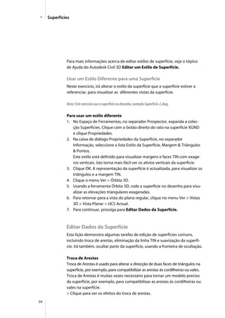 38
Superfícies
Para mais informações acerca de editar estilos de superfície, veja o tópico
de Ajuda do Autodesk Civil 3D Editar um Estilo de Superfície.
Usar um Estilo Diferente para uma Superfície
Neste exercício, irá alterar o estilo da superfície que a superfície estiver a
referenciar, para visualizar as diferentes vistas da superfície.
Nota: Este exercício usa a superfície no desenho, exemplo Superfície-2.dwg.
Para usar um estilo diferente
1. No Espaço de Ferramentas, no separador Prospector, expanda a colec-
ção Superfícies. Clique com o botão direito do rato na superfície XGND
e clique Propriedades.
2. Na caixa de diálogo Propriedades da Superfície, no separador
Informação, seleccione a lista Estilo da Superfície, Margem & Triângulos
& Pontos.
Este estilo está definido para visualizar margens e faces TIN com exage-
ros verticais. Isto torna mais fácil ver os alívios verticais da superfície.
3. Clique OK. A representação da superfície é actualizada, para visualizar os
triângulos e a margem TIN.
4. Clique o menu Ver > Órbita 3D.
5. Usando a ferramenta Órbita 3D, rode a superfície no desenho para visu-
alizar as elevações triangulares exageradas.
6. Para retornar para a vista do plano regular, clique no menu Ver > Vistas
3D > Vista Planar > UCS Actual.
7. Para continuar, prossiga para Editar Dados da Superfície.
Editar Dados da Superfície
Esta lição demonstra algumas tarefas de edição de superfícies comuns,
incluindo troca de arestas, eliminação da linha TIN e suavização da superfí-
cie. Irá também, ocultar parte da superfície, usando a fronteira de ocultação.
Troca de Arestas
Troca de Arestas é usado para alterar a direcção de duas faces de triângulos na
superfície, por exemplo, para compatibilizar as arestas às cordilheiras ou vales.
Troca de Arestas é muitas vezes necessário para tornar um modelo preciso
da superfície, por exemplo, para compatibilizar as arestas às cordilheiras ou
vales na superfície.
> Clique para ver os efeitos do troca de arestas.
 