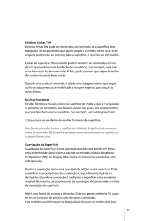 39
Eliminar Linhas TIN
Eliminar linhas TIN pode ser necessário, por exemplo, se a superfície tiver
triângulos TIN no perímetro que sejam longos e estreitos. Neste caso, os tri-
ângulos podem não ser precisos para a superfície, e deverão ser eliminados.
Linhas de superfície TIN ou Grelha podem também ser eliminados dentro
de um reservatório ou da fundação de um edifício, por exemplo, para criar
uma área vazia. Ao remover estas linhas, pode prevenir que sejam desenha-
das contornos pelas áreas vazias.
Quando uma aresta é removida, é criada uma margem interior que segue
as linhas adjacentes, ou é modificada a margem exterior, para seguir as
novas linhas.
Ocultar Fronteiras
Ocultar fronteiras mascara áreas da superfície de modo a que a triangulação
e, portanto, os contornos, não fiquem visíveis nas áreas. Use ocultar frontei-
ras para fazer furos numa superfície, por exemplo, um building footprint.
• Clique para ver os efeitos de ocultar fronteiras de superfície.
Nota: Quando usar ocultar fronteira, a superfície não é eliminada. A superfície inteira permanece
intacta. Se houver linhas TIN de superfície que deseja remover permanentemente da superfície, use
o comando Eliminar Linha.
Suavização da Superfície
Suavização da Superfície é uma operação que adiciona pontos em eleva-
ções determinadas pelo sistema, usando os métodos Natural Neighbour
Interpolation (NNI) ou Kriging. Isto resulta em contornos suavizados, sem
sobreposição.
Realize a suavização como uma operação de edição numa superfície. Pode
especificar as propriedades de suavização e, seguidamente, ligá-las ou
desligá-las. Quando a suavização é desligada, a superfície volta ao estado
original. No entanto, as propriedades de suavização são preservadas na lista
de operações de superfície.
NNI é uma forma de estimar a elevação (Z) de um ponto arbitrário (P), a par-
tir de um conjunto de pontos com elevações conhecidas.
Este método usa informação na triangulação dos pontos conhecidos para
 