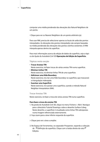 40
Superfícies
computar uma média ponderada das elevações dos Natural Neighbors de
um ponto.
• Clique para ver os Nearest Neighbors de um ponto arbitrário (p).
Para usar NNI, precisa de seleccionar apenas os locais de saída dos pontos
interpolados. As elevações dos pontos interpolados são sempre baseadas
na média ponderada das elevações dos pontos vizinhos existentes. O NNI
interpola apenas dentro da superfície.
Para mais informações acerca da edição de dados da superfície, veja o tópi-
co de Ajuda do Autodesk Civil 3D Operações de Edição da Superfície.
Tópicos nesta secção
• Trocar Arestas TIN
Neste exercício, irá fazer trocas de várias arestas TIN numa superfície.
• Eliminar Linhas TIN
Neste exercício, irá eliminar linhas TIN de uma superfície.
• Adicionar uma Hide Boundary
Neste exercício, irá criar uma Hide boundary na superfície, que mascarará
a triangulação indesejada.
• Suavizar uma Superfície
Neste exercício, irá suavizar uma superfície, usando o método Natural
Neighbor Interpolation (NNI).
Trocar Arestas TIN
Neste exercício, irá fazer a troca de várias arestas TIN numa superfície.
Para fazer a troca de arestas TIN
1. Na janela do Autodesk Civil 3D, clique no menu Ficheiro > Abrir. Navegue
para o directório Tutorial Drawings e abra o desenho Surface-3.dwg.
Neste desenho, a superfície é visualizada como linhas TIN sobrepostas
numa imagem referenciada externamente.
2. Faça zoom para a área inferior esquerda da superfície.
> Clique para ver a área a ampliar.
3. No Espaço de Ferramentas, no separador Prospector, expanda a colecção
de Definição da superfície. Clique com o botão direito do rato
Edições.
 