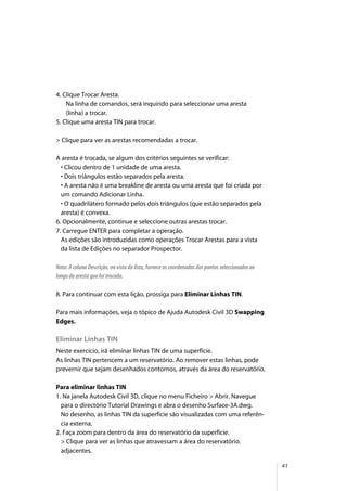 41
4. Clique Trocar Aresta.
Na linha de comandos, será inquirido para seleccionar uma aresta
(linha) a trocar.
5. Clique uma aresta TIN para trocar.
> Clique para ver as arestas recomendadas a trocar.
A aresta é trocada, se algum dos critérios seguintes se verificar:
• Clicou dentro de 1 unidade de uma aresta.
• Dois triângulos estão separados pela aresta.
• A aresta não é uma breakline de aresta ou uma aresta que foi criada por
um comando Adicionar Linha.
• O quadrilátero formado pelos dois triângulos (que estão separados pela
aresta) é convexa.
6. Opcionalmente, continue e seleccione outras arestas trocar.
7. Carregue ENTER para completar a operação.
As edições são introduzidas como operações Trocar Arestas para a vista
da lista de Edições no separador Prospector.
Nota: A coluna Descrição, na vista da lista, fornece as coordenadas dos pontos seleccionados ao
longo da aresta que foi trocada.
8. Para continuar com esta lição, prossiga para Eliminar Linhas TIN.
Para mais informações, veja o tópico de Ajuda Autodesk Civil 3D Swapping
Edges.
Eliminar Linhas TIN
Neste exercício, irá eliminar linhas TIN de uma superfície.
As linhas TIN pertencem a um reservatório. Ao remover estas linhas, pode
prevernir que sejam desenhados contornos, através da área do reservatório.
Para eliminar linhas TIN
1. Na janela Autodesk Civil 3D, clique no menu Ficheiro > Abrir. Navegue
para o directório Tutorial Drawings e abra o desenho Surface-3A.dwg.
No desenho, as linhas TIN da superfície são visualizadas com uma referên-
cia externa.
2. Faça zoom para dentro da área do reservatório da superfície.
> Clique para ver as linhas que atravessam a área do reservatório.
adjacentes.
 