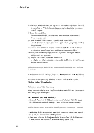 42
Superfícies
3. No Espaço de Ferramentas, no separador Prospector, expanda a colecção
da superfície de Definição, e clique com o botão direito do rato no
item Edições.
4. Clique Eliminar Linha.
Na linha de comandos, será inquirido para seleccionar uma aresta
(linha) para remover.
5. Clique na aresta que atravessa a superfície do reservatório.
A aresta é removida e é criada uma margem interior, seguindo as linhas
TIN adjacentes.
6. Continue a seleccionar as arestas a eliminar até todas as linhas TIN que
atravessam a superfície do reservatório terem sido removidas.
> Clique para ver a triangulação revista e veja como a margem interior
resultante deverá aparecer.
7. Carregue ENTER para completar a operação.
As edições são adicionadas como operações de Eliminar Linha à lista de
Edições em Prospector.
Nota: A coluna de Descrição, na vista da lista, fornece coordenadas dos vértices para a aresta que
foi eliminada.
8. Para continuar com esta lição, dirija-se a Adicionar uma Hide Boundary.
Para mais informações, veja o tópico de Ajuda do Autodesk Civil 3D
Eliminar Linhas TIN ou Grelha.
Adicionar uma Hide Boundary
Neste exercício, irá criar uma Hide boundary na superfície, que irá mascarar
uma triangulação indesejada.
Para adicionar uma hide boundary
1. Na janela Autodesk Civil 3D, clique no menu Ficheiro > Abrir. Navegue
para o directório Tutorial Drawings e abra o desenho Surface-3B.dwg.
Nota:EstedesenhoésimilaraSurface-3A.dwgcomaadiçãodolayerC-TOPO-BRKLqueévisualizado.
2. No Espaço de Ferramentas, no separador Prospector, expanda a superfí-
cie XGND por baixo da colecção Superfícies.
3. Expanda a colecção Definição por baixo da superfície XGND. Clique com
o botão direito do rato em Fronteiras e clique Adicionar.
 