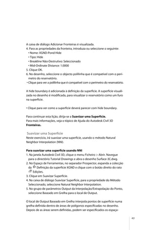 43
A caixa de diálogo Adicionar Fronteiras é visualizada.
4. Para as propriedades da fronteira, introduza ou seleccione o seguinte:
• Nome: XGND-Pond Hide
• Tipo: Hide
• Breakline Não-Destrutivo: Seleccionado
• Mid-Ordinate Distance: 1.0000
5. Clique OK.
6. No desenho, seleccione o objecto polilinha que é compatível com o perí-
metro do reservatório.
• Clique para ver a polilinha que é compatível com o perímetro do reservatório.
A hide boundary é adicionada à definição da superfície. A superfície visuali-
zada no desenho é modificada, para visualizar o reservatório como um furo
na superfície.
• Clique para ver como a superfície deverá parecer com hide boundary.
Para continuar esta lição, dirija-se a Suavizar uma Superfície.
Para mais informações, veja o tópico de Ajuda do Autodesk Civil 3D
Fronteiras.
Suavizar uma Superfície
Neste exercício, irá suavizar uma superfície, usando o método Natural
Neighbor Interpolation (NNI).
Para suavizar uma superfície usando NNI
1. Na janela Autodesk Civil 3D, clique o menu Ficheiro > Abrir. Navegue
para o directório Tutorial Drawings e abra o desenho Surface-3C.dwg.
2. No Espaço de Ferramentas, no separador Prospector, expanda a colecção
da Definição da superfície XGND e clique com o botão direito do rato
Edições.
3. Clique em Suavizar Superfície.
4. Na caixa de diálogo Suavizar Superfície, para a propriedade do Método
Seleccionado, seleccione Natural Neighbor Interpolation.
5. No grupo de parâmetros Output da Interpolação/Extrapolação do Ponto,
seleccione Baseado em Grelha para o local de Output.
O local de Output Baseado em Grelha interpola pontos de superfície numa
grelha definida dentro de áreas de polígonos especificadas no desenho.
Depois de as áreas serem definidas, podem ser especificados os espaça-
 