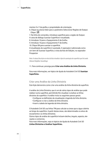 44
Superfícies
mentos X e Y da grelha, e propriedades de orientação.
6. Clique na coluna Valor para o parâmetro Seleccionar Regiões de Output.
Clique .
7. Na linha de comandos, introduza superfície para a região de Output.
A caixa de diálogo Suavizar Superfície é visualizada.
8. Introduza 10 para o Espaçamento-X da Grelha.
9. Introduza 10 para o Espaçamento-Y da Grelha.
10. Clique OK para suavizar a superfície.
A visualização da superfície é suavizada. A operação é adicionada como
um item de Suavizar Superfície, à vista da lista de Edições, no separador
Prospector
Nota: A coluna Descrição na vista da lista visualiza o tipo de suavização da superfície que foi usado
(Natural Neighbor Smoothing).
11. Para continuar, prossiga para Criar uma Análise da Linha Divisória.
Para mais informações, ver tópico de Ajuda do Autodesk Civil 3D Suavizar
Superfícies.
Criar uma Análise da Linha Divisória
Esta lição demonstra como criar uma análise da linha divisória da superfície.
A análise da Linha Divisória, que é um de vários tipos de análise que pode
realizar numa superfície, permitindo-lhe visualizar e analisar as linhas
divsórias da superfície. A análise inclui os seguintes passos gerais:
• Configurar as definições da visualização e legenda da linha divisória.
• Configurar e criar a análise da linha divisória.
• Inserir a tabela de legenda da linha divisória.
O Autodesk Civil 3D usa linhas TIN para calcular as áreas que a água cobriria
ao longo da superfície. A partir destas áreas, são determinados os alvos de
escoamento e as linhas divisórias.
Outros tipos de análise de superfície incluem declive, ângulo, aspecto, ele-
vações e contornos.
Para mais informações, veja os tópicos de Ajuda do Autodesk Civil 3D
Linhas Divisórias e Analisar Superfícies.
 