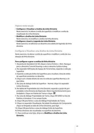 45
Tópicos nesta secção
• Configurar e Visualizar a Análise da Linha Divisória
Neste exercício, irá alterar o estilo da superfície e modificar o estilo da
visualização da Linha Divisória.
• Modificar a Análise da Linha Divisória
Neste exercício, irá modificar a análise da linha divisória.
• Configurar e Inserir a Legenda da Linha Divisória
Neste exercício, irá adicionar ao desenho uma tabela de legendas da linha
divisória.
Configurar e Visualizar uma Análise da Linha Divisória
Neste exercício, irá alterar o estilo da superfície e modificar o estilo de visu-
alização da linha divisória.
Para configurar e gerar a análise da linha divisória
1. Na janela do Autodesk Civil 3D, clique o menu Ficheiro > Abrir. Navegue
para o directório Tutorial Drawings e abra o desenho Surface-4.dwg.
2. No separador Definições do Espaço de Ferramentas, expanda a colecção
Superfície.
3. Expanda a colecção Estilos da Superfície, para visualizar a lista de estilos
de superfícies existentes no desenho.
4. Clique com o botão direito do rato no estilo da superfície Normal, e cli-
que Editar.
5. Na caixa de diálogo Estilo da Superfície – Normal, clique no separador
Linhas Divisórias.
6. Na tabela de Propriedades da Linha Divisória, expanda o grupo de pro-
priedades Linha Divisória da Depressão. Altere Usar Sombreamento para
Verdadeiro. Clique em Padrão de Trama e clique .
7. Na caixa de diálogo Propriedades de Trama, clique AR-SAND na lista de
Padrões e introduza 15 no campo Escala.
8. Clique OK para fechar a caixa de diálogo Propriedades de Trama.
9. Clique no separador Visualização. Na tabela Visualização do Componente
clique na lâmpada ao lado de Linhas Divisórias, para ligar.
10. Clique OK para fechar a caixa de diálogo Estilo da Superfície.
As linhas divisórias são visualizadas na superfície do desenho.
11. Para continuar esta lição, dirija-se a Modificar a Análise da Linha
Divisória.
 