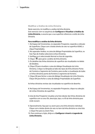 46
Superfícies
Modificar a Análise da Linha Divisória
Neste exercício, irá modificar a análise da linha divisória.
Este exercício vem na sequência de Configurar e Visualizar a Análise da
Linha Divisória, e assume que a sua superfície referencia o estilo da Linha
Divisória.
Para modificar a análise da linha divisória
1. No Espaço de Ferramentas, no separador Prospector, expanda a colecção
de Superfícies. Clique com o botão direito do rato na superfície XGND, e
clique Propriedades.
2. No separador Análise, na caixa de diálogo Propriedades da Superfície, na
lista Tipo de Análise seleccione Linhas Divisórias.
3. Verifique se é seleccionado Normal na lista de Legendas.
4. Clique para gerar a análise da linha divisória.
5. Os detalhes das linhas divisórias de superfície são visualizados na tabela
de Detalhes.
6. Clique para visualizar a caixa de diálogo Visualização da Linha
Divisória, e clique na lâmpada ao lado dos tipos da linha divisória Ponto
da Fronteira e Segmento da Fronteira, para ocultar a visualização de todas
as linhas divisórias ponto da fronteira e segmento da fronteira.
7. Clique OK para fechar a caixa de diálogo Visualização da Linha Divisória.
Clique OK para fechar a caixa de diálogo Propriedades da Superfície.
As linhas divisórias revistas são visualizadas na superfície do desenho.
8. No Espaço de Ferramentas, no separador Prospector, clique na colecção
de Linhas Divisórias da superfície.
A vista da lista Prospector visualiza uma lista tabular das linhas divisórias de
superfície com os seus IDs, descrição, tipo, e o ID da linha divisória para
onde escoam.
9. Opcionalmente, faça pan ou zoom para uma linha divisória individual.
Clique com o botão direito do rato no item da linha divisória na vista lista
e clique Pan para ou Zoom Para.
10. Para continuar a lição, dirija-se a Configurar e Inserir a Legenda da
Linha Divisória.
 