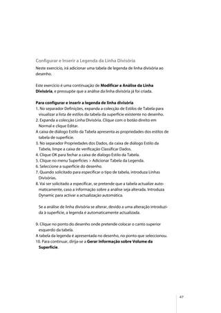 47
Configurar e Inserir a Legenda da Linha Divisória
Neste exercício, irá adicionar uma tabela de legenda de linha divisória ao
desenho.
Este exercício é uma continuação de Modificar a Análise da Linha
Divisória, e pressupõe que a análise da linha divisória já foi criada.
Para configurar e inserir a legenda de linha divisória
1. No separador Definições, expanda a colecção de Estilos de Tabela para
visualizar a lista de estilos da tabela da superfície existente no desenho.
2. Expanda a colecção Linha Divisória. Clique com o botão direito em
Normal e clique Editar.
A caixa de diálogo Estilo da Tabela apresenta as propriedades dos estilos de
tabela de superfície.
3. No separador Propriedades dos Dados, da caixa de diálogo Estilo da
Tabela, limpe a caixa de verificação Classificar Dados.
4. Clique OK para fechar a caixa de dialogo Estilo da Tabela.
5. Clique no menu Superfícies > Adicionar Tabela da Legenda.
6. Seleccione a superfície do desenho.
7. Quando solicitado para especificar o tipo de tabela, introduza Linhas
Divisórias.
8. Vai ser solicitado a especificar, se pretende que a tabela actualize auto-
maticamente, caso a informação sobre a análise seja alterada. Introduza
Dynamic para activar a actualização automática.
Se a análise de linha divisória se alterar, devido a uma alteração introduzi-
da à superfície, a legenda é automaticamente actualizada.
9. Clique no ponto do desenho onde pretende colocar o canto superior
esquerdo da tabela.
A tabela da legenda é apresentada no desenho, no ponto que seleccionou.
10. Para continuar, dirija-se a Gerar Informação sobre Volume da
Superfície.
 