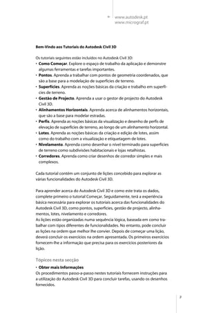 3
Bem-Vindo aos Tutoriais do Autodesk Civil 3D
Os tutoriais seguintes estão incluídos no Autodesk Civil 3D:
• Como Começar. Explore o espaço de trabalho da aplicação e demonstre
algumas ferramentas e tarefas importantes.
• Pontos. Aprenda a trabalhar com pontos de geometria coordenados, que
são a base para a modelação de superfícies de terreno.
• Superfícies. Aprenda as noções básicas da criação e trabalho em superfí-
cies de terreno.
• Gestão de Projecto. Aprenda a usar o gestor de projecto do Autodesk
Civil 3D.
• Alinhamentos Horizontais. Aprenda acerca de alinhamentos horizontais,
que são a base para modelar estradas.
• Perfis. Aprenda as noções básicas da visualização e desenho de perfis de
elevação de superfícies de terreno, ao longo de um alinhamento horizontal.
• Lotes. Aprenda as noções básicas da criação e edição de lotes, assim
como do trabalho com a visualização e etiquetagem de lotes.
• Nivelamento. Aprenda como desenhar o nível terminado para superfícies
de terreno como subdivisões habitacionais e lojas retalhistas.
• Corredores. Aprenda como criar desenhos de corredor simples e mais
complexos.
Cada tutorial contém um conjunto de lições concebido para explorar as
várias funcionalidades do Autodesk Civil 3D.
Para aprender acerca do Autodesk Civil 3D e como este trata os dados,
complete primeiro o tutorial Começar. Seguidamente, terá a experiência
básica necessária para explorar os tutoriais acerca das funcionalidades do
Autodesk Civil 3D, como pontos, superfícies, gestão de projecto, alinha-
mentos, lotes, nivelamento e corredores.
As lições estão organizadas numa sequência lógica, baseada em como tra-
balhar com tipos diferentes de funcionalidades. No entanto, pode concluir
as lições na ordem que melhor lhe convier. Depois de começar uma lição,
deverá concluir os exercícios na ordem apresentada. Os primeiros exercícios
fornecem-lhe a informação que precisa para os exercícios posteriores da
lição.
Tópicos nesta secção
• Obter mais Informações
Os procedimentos passo-a-passo nestes tutoriais fornecem instruções para
a utilização do Autodesk Civil 3D para concluir tarefas, usando os desenhos
fornecidos.
www.autodesk.pt
www.micrograf.pt
 