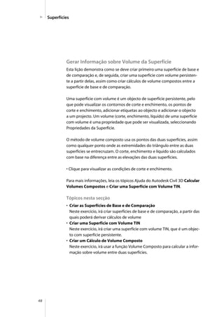 48
Superfícies
Gerar Informação sobre Volume da Superfície
Esta lição demonstra como se deve criar primeiro uma superfície de base e
de comparação e, de seguida, criar uma superfície com volume persisten-
te a partir delas, assim como criar cálculos de volume compostos entre a
superfície de base e de comparação.
Uma superfície com volume é um objecto de superfície persistente, pelo
que pode visualizar os contornos de corte e enchimento, os pontos de
corte e enchimento, adicionar etiquetas ao objecto e adicionar o objecto
a um projecto. Um volume (corte, enchimento, líquido) de uma superfície
com volume é uma propriedade que pode ser visualizada, seleccionando
Propriedades da Superfície.
O método de volume composto usa os pontos das duas superfícies, assim
como qualquer ponto onde as extremidades do triângulo entre as duas
superfícies se entrecruzam. O corte, enchimento e líquido são calculados
com base na diferença entre as elevações das duas superfícies.
• Clique para visualizar as condições de corte e enchimento.
Para mais informações, leia os tópicos Ajuda do Autodesk Civil 3D Calcular
Volumes Compostos e Criar uma Superfície com Volume TIN.
Tópicos nesta secção
• Criar as Superfícies de Base e de Comparação
Neste exercício, irá criar superfícies de base e de comparação, a partir das
quais poderá derivar cálculos de volume
• Criar uma Superfície com Volume TIN
Neste exercício, irá criar uma superfície com volume TIN, que é um objec-
to com superfície persistente.
• Criar um Cálculo de Volume Composto
Neste exercício, irá usar a função Volume Composto para calcular a infor-
mação sobre volume entre duas superfícies.
 