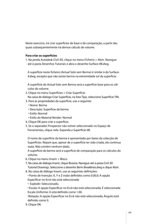49
Neste exercício, irá criar superfícies de base e de comparação, a partir das
quais subsequentemente irá derivar cálculo de volume.
Para criar as superfícies
1. Na janela Autodesk Civil 3D, clique no menu Ficheiro > Abrir. Navegue
até à pasta Desenhos Tutoriais e abra o desenho Surface-4B.dwg.
A superfície neste ficheiro (Actual Solo sem Berma) é similar à do Surface-
4.dwg, excepto que não existe berma na extremidade sul da superfície.
A superfície do Actual Solo sem Berma será a superfície base para os cál-
culos do volume.
2. Clique no menu Superfícies > Criar Superfície.
Na caixa de diálogo Criar Superfície, na lista Tipo, seleccione Superfície TIN.
3. Para as propriedades da superfície, use o seguinte:
• Nome: Berma
• Descrição: Superfície da berma
• Estilo: Normal
• Estilo do Material Render: Normal
4. Clique OK para criar a superfície.
5. Se o separador Prospector não estiver seleccionado no Espaço de
Ferramentas, clique nele. Expanda a Superfície-4B.
O nome da superfície da berma é apresentado por baixo da colecção de
Superfícies. Repare que, apesar de a superfície ter sido criada, ela continua
vazia. Não contém nenhum dado.
A superfície da berma será a superfície de comparação para os cálculos do
volume.
6. Clique no menu Inserir > Bloco.
7. Na caixa de diálogo Inserir, clique Browse. Navegue até à pasta Civil 3D
Tutorial Drawings. Seleccione o desenho Berm Breaklines.dwg e clique Abrir.
8. Na caixa de diálogo Inserir, use as seguintes definições:
• Ponto de Inserção: X, Y e Z estão definidos como 0.00,0; A opção
Especificar no Ecrã não está seleccionada
• Explodir: Seleccionado.
• Escala: A opção Especificar no Ecrã não está seleccionada; É seleccionada
Escala Uniforme; X está definido como 1.00.
•Rotação: A opção Especificar no Ecrã não está seleccionada; Ângulo está
definido como 0.
9. Clique OK.
 