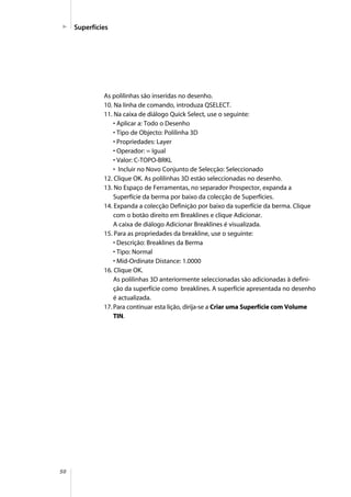 50
As polilinhas são inseridas no desenho.
10. Na linha de comando, introduza QSELECT.
11. Na caixa de diálogo Quick Select, use o seguinte:
• Aplicar a: Todo o Desenho
• Tipo de Objecto: Polilinha 3D
• Propriedades: Layer
• Operador: = Igual
• Valor: C-TOPO-BRKL
• Incluir no Novo Conjunto de Selecção: Seleccionado
12. Clique OK. As polilinhas 3D estão seleccionadas no desenho.
13. No Espaço de Ferramentas, no separador Prospector, expanda a
Superfície da berma por baixo da colecção de Superfícies.
14. Expanda a colecção Definição por baixo da superfície da berma. Clique
com o botão direito em Breaklines e clique Adicionar.
A caixa de diálogo Adicionar Breaklines é visualizada.
15. Para as propriedades da breakline, use o seguinte:
• Descrição: Breaklines da Berma
• Tipo: Normal
• Mid-Ordinate Distance: 1.0000
16. Clique OK.
As polilinhas 3D anteriormente seleccionadas são adicionadas à defini-
ção da superfície como breaklines. A superfície apresentada no desenho
é actualizada.
17. Para continuar esta lição, dirija-se a Criar uma Superfície com Volume
TIN.
Superfícies
 