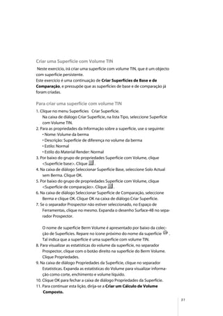 51
Criar uma Superfície com Volume TIN
Neste exercício, irá criar uma superfície com volume TIN, que é um objecto
com superfície persistente.
Este exercício é uma continuação de Criar Superfícies de Base e de
Comparação, e pressupõe que as superfícies de base e de comparação já
foram criadas.
Para criar uma superfície com volume TIN
1. Clique no menu Superfícies Criar Superfície.
Na caixa de diálogo Criar Superfície, na lista Tipo, seleccione Superfície
com Volume TIN.
2. Para as propriedades da Informação sobre a superfície, use o seguinte:
• Nome: Volume da berma
• Descrição: Superfície de diferença no volume da berma
• Estilo: Normal
• Estilo do Material Render: Normal
3. Por baixo do grupo de propriedades Superfície com Volume, clique
<Superfície base>. Clique .
4. Na caixa de diálogo Seleccionar Superfície Base, seleccione Solo Actual
sem Berma. Clique OK.
5. Por baixo do grupo de propriedades Superfície com Volume, clique
<Superfície de comparação>. Clique .
6. Na caixa de diálogo Seleccionar Superfície de Comparação, seleccione
Berma e clique OK. Clique OK na caixa de diálogo Criar Superfície.
7. Se o separador Prospector não estiver seleccionado, no Espaço de
Ferramentas, clique no mesmo. Expanda o desenho Surface-4B no sepa-
rador Prospector.
O nome de superfície Berm Volume é apresentado por baixo da colec-
ção de Superfícies. Repare no ícone próximo do nome da superfície .
Tal indica que a superfície é uma superfície com volume TIN.
8. Para visualizar as estatísticas do volume da superfície, no separador
Prospector, clique com o botão direito na superfície do Berm Volume.
Clique Propriedades.
9. Na caixa de diálogo Propriedades da Superfície, clique no separador
Estatísticas. Expanda as estatísticas do Volume para visualizar informa-
ção como corte, enchimento e volume líquido.
10. Clique OK para fechar a caixa de diálogo Propriedades da Superfície.
11. Para continuar esta lição, dirija-se a Criar um Cálculo de Volume
Composto.
 