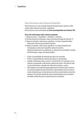 52
Superfícies
Gerar Informação sobre Volume da Superfície
Neste exercício, irá usar a função Volume Composto para calcular a infor-
mação sobre volume entre duas superfícies.
Este exercício é uma continuação de Criar uma Superfície com Volume TIN.
Para criar informação sobre volume composto
1. Clique no menu > Superfícies > Utilitários > Volumes.
2. Na vista Volumes Compostos, clique Criar Nova Entrada de Volume .
3. Clique na entrada <seleccionar superfície> na coluna Superfície Base.
Seleccione Solo Actual sem Berma da lista.
4. Clique na entrada <seleccionar superfície> na coluna Superfície de
Comparação e seleccione Superfície da berma da lista.
Depois de seleccionar as superfícies, os volumes são calculados. Os tipos
de informação a seguir são apresentados:
• Cortar: A quantidade de material que deve ser removida.
• Encher: A quantidade de material que deve ser preenchida.
• Líquido: A diferença entre o corte e o enchimento. Por exemplo, se um
volume corresponder a 200 metros cúbicos de corte e 100 metros cúbi-
cos de enchimento, o líquido são 100 metros cúbicos <corte>.
• Net Graphic: Uma representação gráfica percentual de todo o volume.
Um volume líquido de preenchimento é apresentado como uma barra
verde, indicando que o material precisa de ser acrescentado ao local do
projecto. Um volume líquido de corte é apresentado como uma barra
vermelha, indicando que o material deve ser removido.
 