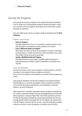 53
Este tutorial vai ensiná-lo a trabalhar com a gestão de projecto Autodesk
Civil 3D. Pode usar a funcionalidade gestão do projecto para gerir, organi-
zar e controlar o acesso a objectos do projecto, que inclui pontos, grupos
de pontos e superfícies.
Para mais informações, dirija-se ao tópico Ajuda do Autodesk Civil 3D Gerir
Projectos.
Tópicos nesta secção
• Criar um Projecto
Esta lição demonstra como criar um projecto, criando primeiro o cami-
nho do projecto e de seguida, criando o projecto no caminho.
• Criar e Adicionar Dados ao Projecto
Nesta lição, vai anexar um desenho ao projecto e começar a criar objec-
tos do projecto e a aceder aos mesmos a partir do projecto. Use o dese-
nho Surface-3.dwg como ponto de partida.
• Aceder e Modificar Dados do Projecto
Esta lição demonstra como aceder e modificar dados do projecto e,
subsequentemente, verificar os dados introduzidos e sincronizar o seu
desenho.
Criar um Projecto
Esta lição demonstra como criar um projecto, criando primeiro o caminho
do projecto e de seguida, criando o projecto no caminho.
Antes de criar um projecto, deve especificar o caminho onde o projecto vai
residir.
Cada projecto Autodesk Civil 3D está localizado numa pasta de projecto
especificada por um caminho do projecto. Todos os projectos existentes
nos caminhos de projecto especificados são visualizados na colecção
Projecto, na árvore Prospector.
Pode especificar os caminhos do projecto para os projectos Autodesk Civil
3D, usando o separador Ficheiros da caixa de diálogo Opções de AutoCAD.
Neste separador, a colecção Project Files Search Path apresenta uma lista
da colecção de projecto predefinida, denominada Autodesk Civil 3D, que
é criada quando instala o Autodesk Civil 3D. Por defeito, este caminho é C:
Civil 3D Projects. Para este tutorial, irá usar o caminho de projecto predefi-
nido para o tutorial e criará, de seguida, um projecto nesse caminho.
Gestão do Projecto
Gestão do Projecto
 