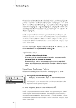54
Um projecto contém objectos de projecto (pontos, superfícies e grupos de
pontos) e referências aos desenhos do projecto. Cada projecto é uma colec-
ção na árvore Prospector. Esta colecção do projecto contém colecções para
os desenhos do projecto e objectos do projecto. Um projecto contém uma
colecção para os desenhos a ele anexos, e uma colecção para cada tipo de
objecto de projecto.
Nota: Se os projectos não forem visualizados no separador Master View of the Prospector, pode
ter de fazer o seguinte: Se estiver a executar o Windows 2000, certifique-se que tem instaladas as
actualizações para Microsoft Windows 2000 (incluindo MDAC 2.7 SP1), e o Service Pack 3 (do sepa-
rador Instalar do CD de Autodesk Civil 3D). Se estiver a executar o Windows XP, certifique-se de que
instalou o Service Pack 1.
Para mais informações, dirija-se aos tópicos de Ajuda do Autodesk Civil 3D
Criar um Caminho do Projecto e Criar um Projecto.
Tópicos nesta secção
• Especificar o Caminho do Projecto
Neste exercício, vai especificar o caminho onde o projecto irá residir.
• Criar um Projecto no Caminho do Projecto
Neste exercício, irá criar um projecto que contém objectos de projecto
(pontos, superfícies e grupos de pontos) e referências a desenhos do pro-
jecto.
Especificar o Caminho do Projecto
Neste exercício, irá especificar o caminho onde o projecto vai residir.
Para especificar o caminho do projecto
1. No Espaço de Ferramentas, clique no separador Prospector.
Nota: Certifique-se que tem um desenho aberto e que seleccionou Master View na lista
drop-down, no topo do separador Prospector.
Na árvore Prospector, deve ver a colecção Projectos .
Nota: Se os projectos não estiverem visualizados no Master View, separador Prospector, pode ter
de fazer o seguinte: Se estiver a executar o Windows 2000, certifique-se que tem instaladas as
actualizações para Microsoft Windows 2000 (incluindo MDAC 2.7 SP1), e o Service Pack 3 (do sepa-
rador Instalar do CD de Autodesk Civil 3D). Se estiver a executar o Windows XP, certifique-se de que
instalou o Service Pack 1.
Gestão do Projecto
 