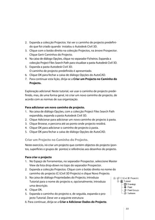 55
2. Expanda a colecção Projectos. Vai ver o caminho de projecto predefini-
do que foi criado quando instalou o Autodesk Civil 3D.
3. Clique com o botão direito na colecção Projectos, na árvore Prospector.
Clique Gerir Caminhos do Projecto.
4. Na caixa de diálogo Opções, clique no separador Ficheiros. Expanda a
colecção Project Files Search Path para visualizar a pasta Autodesk Civil 3D.
5. Expanda a pasta Autodesk Civil 3D.
O caminho de projecto predefinido é apresentado.
6. Clique OK para fechar a caixa de diálogo Opções do AutoCAD.
7. Para continuar esta lição, dirija-se a Criar um Projecto no Caminho do
Projecto.
Exploração adicional: Neste tutorial, vai usar o caminho de projecto prede-
finido, mas, de uma forma geral, irá criar um novo caminho de projecto, de
acordo com as normas de sua organização.
Para adicionar um novo caminho de projecto.
1. Na caixa de diálogo Opções, com a colecção Project Files Search Path
expandida, expanda a pasta Autodesk Civil 3D.
2. Clique Adicionar para adicionar um novo caminho de projecto à pasta.
3. Clique Browse, e percorra até ao ponto onde projecto residirá.
4. Clique OK para adicionar o caminho de projecto à pasta.
5. Clique OK para fechar a caixa de diálogo Opções de AutoCAD.
Criar um Projecto no Caminho do Projecto.
Neste exercício, irá criar um projecto que contém objectos do projecto (pon-
tos, superfícies e grupos de pontos) e referências aos desenhos do projecto.
Para criar o projecto
1. No Espaço de Ferramentas, no separador Prospector, seleccione Master
View da lista drop-down no topo do separador Prospector.
2. Expanda a colecção Projectos. Clique com o botão direito no nome do
caminho do projecto (C:Civil 3D Projects) e clique Novo Projecto.
3. Na caixa de diálogo Propriedades do Projecto, introduza
Tutorial para o nome do projecto e, opcionalmente, introduza
uma descrição.
4. Clique OK.
5. Expanda o caminho do projecto e, de seguida, expanda o pro-
jecto Tutorial. Deve ver a seguinte estrutura:
6. Para continuar, dirija-se a Criar e Adicionar Dados do Projecto.
 