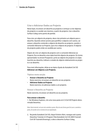 56
Criar e Adicionar Dados ao Projecto
Nesta lição, irá anexar um desenho ao projecto e começar a criar objectos
do projecto e a aceder aos mesmos, a partir do projecto. Use o desenho
Surface-3.dwg como ponto de partida.
Para criar um objecto do projecto, deve criar primeiro um objecto para o
desenho. Quando estiver pronto para partilhar o objecto com outros, vai
anexar o desenho contendo o objecto do desenho ao projecto, usando o
comando Adicionar ao Projecto, que cria o objecto do projecto. O objecto
do projecto pode então ser acedido por outros.
Depois de criar um objecto de projecto com o comando Adicionar ao
Projecto, fica no desenho uma cópia local do objecto de projecto. Os ícones
apresentados na árvore Prospector, junto ao objecto do projecto e à cópia
local do seu desenho, indicam o estado do objecto relativamente ao projec-
to e ao desenho.
Para mais informações, dirija-se ao tópico Ajuda do Autodesk Civil 3D
Adicionar um Objecto a um Projecto.
Tópicos nesta secção
• Anexar o Desenho ao Projecto
Neste exercício, irá anexar um desenho ao seu projecto.
• Adicionar Dados ao Projecto
Neste exercício, irá adicionar dados a um projecto.
Anexar o Desenho ao Projecto
Neste exercício, irá anexar um desenho ao seu projecto.
Para anexar o desenho
1. No Windows Explorer, crie uma nova pasta em C:Civil 3D Projects deno-
minada Desenhos.
Nota: Neste tutorial, vai usar este caminho e pasta. Mas de uma forma geral irá usar o caminho e
pasta, de acordo com as normas da sua organização.
2. Na janela Autodesk Civil 3D, clique Ficheiro Abrir, navegue até à pasta
Desenhos Tutoriais (C:Program FilesAutodesk Civil 3D 2005Tutorial
Civil 3D TutorialsDrawings), e abra o desenho Surface-3.dwg.
Gestão do Projecto
 