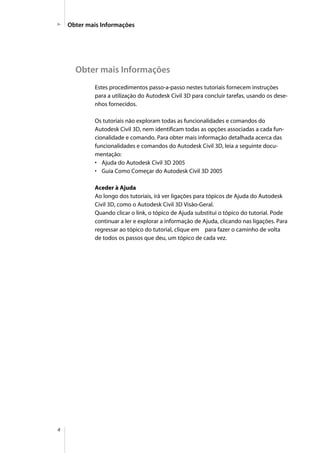 4
Obter mais Informações
Obter mais Informações
Estes procedimentos passo-a-passo nestes tutoriais fornecem instruções
para a utilização do Autodesk Civil 3D para concluir tarefas, usando os dese-
nhos fornecidos.
Os tutoriais não exploram todas as funcionalidades e comandos do
Autodesk Civil 3D, nem identificam todas as opções associadas a cada fun-
cionalidade e comando. Para obter mais informação detalhada acerca das
funcionalidades e comandos do Autodesk Civil 3D, leia a seguinte docu-
mentação:
• Ajuda do Autodesk Civil 3D 2005
• Guia Como Começar do Autodesk Civil 3D 2005
Aceder à Ajuda
Ao longo dos tutoriais, irá ver ligações para tópicos de Ajuda do Autodesk
Civil 3D, como o Autodesk Civil 3D Visão-Geral.
Quando clicar o link, o tópico de Ajuda substitui o tópico do tutorial. Pode
continuar a ler e explorar a informação de Ajuda, clicando nas ligações. Para
regressar ao tópico do tutorial, clique em para fazer o caminho de volta
de todos os passos que deu, um tópico de cada vez.
 
