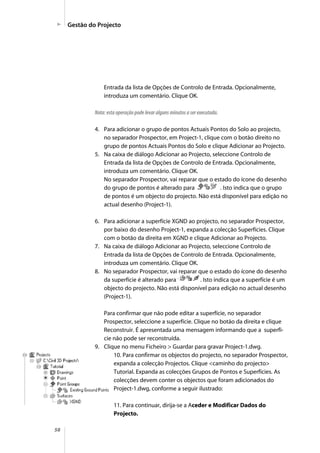 58
Entrada da lista de Opções de Controlo de Entrada. Opcionalmente,
introduza um comentário. Clique OK.
Nota: esta operação pode levar alguns minutos a ser executada.
4. Para adicionar o grupo de pontos Actuais Pontos do Solo ao projecto,
no separador Prospector, em Project-1, clique com o botão direito no
grupo de pontos Actuais Pontos do Solo e clique Adicionar ao Projecto.
5. Na caixa de diálogo Adicionar ao Projecto, seleccione Controlo de
Entrada da lista de Opções de Controlo de Entrada. Opcionalmente,
introduza um comentário. Clique OK.
No separador Prospector, vai reparar que o estado do ícone do desenho
do grupo de pontos é alterado para . Isto indica que o grupo
de pontos é um objecto do projecto. Não está disponível para edição no
actual desenho (Project-1).
6. Para adicionar a superfície XGND ao projecto, no separador Prospector,
por baixo do desenho Project-1, expanda a colecção Superfícies. Clique
com o botão da direita em XGND e clique Adicionar ao Projecto.
7. Na caixa de diálogo Adicionar ao Projecto, seleccione Controlo de
Entrada da lista de Opções de Controlo de Entrada. Opcionalmente,
introduza um comentário. Clique OK.
8. No separador Prospector, vai reparar que o estado do ícone do desenho
da superfície é alterado para . Isto indica que a superfície é um
objecto do projecto. Não está disponível para edição no actual desenho
(Project-1).
Para confirmar que não pode editar a superfície, no separador
Prospector, seleccione a superfície. Clique no botão da direita e clique
Reconstruir. É apresentada uma mensagem informando que a superfí-
cie não pode ser reconstruída.
9. Clique no menu Ficheiro > Guardar para gravar Project-1.dwg.
10. Para confirmar os objectos do projecto, no separador Prospector,
expanda a colecção Projectos. Clique <caminho do projecto>
Tutorial. Expanda as colecções Grupos de Pontos e Superfícies. As
colecções devem conter os objectos que foram adicionados do
Project-1.dwg, conforme a seguir ilustrado:
11. Para continuar, dirija-se a Aceder e Modificar Dados do
Projecto.
Gestão do Projecto
 