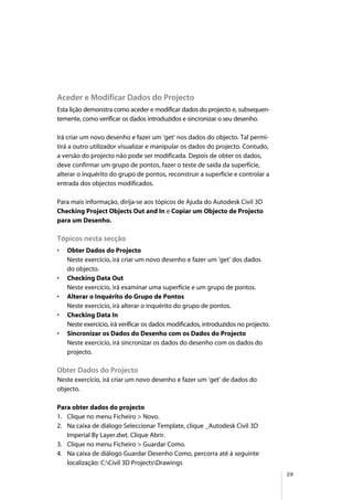 59
Aceder e Modificar Dados do Projecto
Esta lição demonstra como aceder e modificar dados do projecto e, subsequen-
temente, como verificar os dados introduzidos e sincronizar o seu desenho.
Irá criar um novo desenho e fazer um ‘get’ nos dados do objecto. Tal permi-
tirá a outro utilizador visualizar e manipular os dados do projecto. Contudo,
a versão do projecto não pode ser modificada. Depois de obter os dados,
deve confirmar um grupo de pontos, fazer o teste de saída da superfície,
alterar o inquérito do grupo de pontos, reconstruir a superfície e controlar a
entrada dos objectos modificados.
Para mais informação, dirija-se aos tópicos de Ajuda do Autodesk Civil 3D
Checking Project Objects Out and In e Copiar um Objecto de Projecto
para um Desenho.
Tópicos nesta secção
• Obter Dados do Projecto
Neste exercício, irá criar um novo desenho e fazer um ‘get’ dos dados
do objecto.
• Checking Data Out
Neste exercício, irá examinar uma superfície e um grupo de pontos.
• Alterar o Inquérito do Grupo de Pontos
Neste exercício, irá alterar o inquérito do grupo de pontos.
• Checking Data In
Neste exercício, irá verificar os dados modificados, introduzidos no projecto.
• Sincronizar os Dados do Desenho com os Dados do Projecto
Neste exercício, irá sincronizar os dados do desenho com os dados do
projecto.
Obter Dados do Projecto
Neste exercício, irá criar um novo desenho e fazer um ‘get’ de dados do
objecto.
Para obter dados do projecto
1. Clique no menu Ficheiro > Novo.
2. Na caixa de diálogo Seleccionar Template, clique _Autodesk Civil 3D
Imperial By Layer.dwt. Clique Abrir.
3. Clique no menu Ficheiro > Guardar Como.
4. Na caixa de diálogo Guardar Desenho Como, percorra até à seguinte
localização: C:Civil 3D ProjectsDrawings
 
