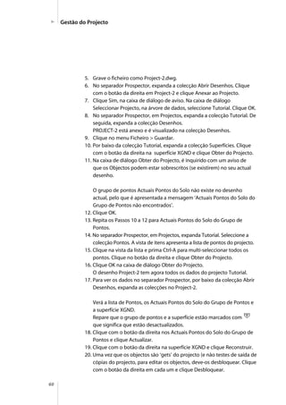 60
5. Grave o ficheiro como Project-2.dwg.
6. No separador Prospector, expanda a colecção Abrir Desenhos. Clique
com o botão da direita em Project-2 e clique Anexar ao Projecto.
7. Clique Sim, na caixa de diálogo de aviso. Na caixa de diálogo
Seleccionar Projecto, na árvore de dados, seleccione Tutorial. Clique OK.
8. No separador Prospector, em Projectos, expanda a colecção Tutorial. De
seguida, expanda a colecção Desenhos.
PROJECT-2 está anexo e é visualizado na colecção Desenhos.
9. Clique no menu Ficheiro > Guardar.
10. Por baixo da colecção Tutorial, expanda a colecção Superfícies. Clique
com o botão da direita na superfície XGND e clique Obter do Projecto.
11. Na caixa de diálogo Obter do Projecto, é inquirido com um aviso de
que os Objectos podem estar sobrescritos (se existirem) no seu actual
desenho.
O grupo de pontos Actuais Pontos do Solo não existe no desenho
actual, pelo que é apresentada a mensagem ‘Actuais Pontos do Solo do
Grupo de Pontos não encontrados’.
12. Clique OK.
13. Repita os Passos 10 a 12 para Actuais Pontos do Solo do Grupo de
Pontos.
14. No separador Prospector, em Projectos, expanda Tutorial. Seleccione a
colecção Pontos. A vista de itens apresenta a lista de pontos do projecto.
15. Clique na vista da lista e prima Ctrl-A para multi-seleccionar todos os
pontos. Clique no botão da direita e clique Obter do Projecto.
16. Clique OK na caixa de diálogo Obter do Projecto.
O desenho Project-2 tem agora todos os dados do projecto Tutorial.
17. Para ver os dados no separador Prospector, por baixo da colecção Abrir
Desenhos, expanda as colecções no Project-2.
Verá a lista de Pontos, os Actuais Pontos do Solo do Grupo de Pontos e
a superfície XGND.
Repare que o grupo de pontos e a superfície estão marcados com
que significa que estão desactualizados.
18. Clique com o botão da direita nos Actuais Pontos do Solo do Grupo de
Pontos e clique Actualizar.
19. Clique com o botão da direita na superfície XGND e clique Reconstruir.
20. Uma vez que os objectos são ‘gets’ do projecto (e não testes de saída de
cópias do projecto, para editar os objectos, deve-os desbloquear. Clique
com o botão da direita em cada um e clique Desbloquear.
Gestão do Projecto
 