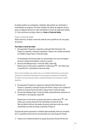 61
Os dados podem ser analisados e editados. Não podem ser verificados e
introduzidos no projecto. Para fazer edições de cópias de objectos do pro-
jecto, os objectos devem ter sido submetidos ao teste de saída para edição.
21. Para continuar esta lição, dirija-se a Fazer o Teste de Saída.
Fazer o teste de saída
Neste exercício, irá fazer o teste de saída de uma superfície e de um grupo
de pontos.
Para fazer o teste de saída
1. No separador Prospector, expanda a colecção Abrir Desenhos. No
Project-2, expanda a colecção Superfícies. Clique com o botão da direita
em XGND e clique Fazer o Teste de Saída.
O Visualizador de Eventos pode ser apresentado com uma mensagem
de que os dados da breakline cruzam um ponto.
2. Na caixa de diálogo Fazer o Teste de Saída, clique OK.
Repare que o ícone junto à superfície se altera para . Isto indica que
a superfície foi submetida ao teste de saída.
Nota: se houver problemas com os dados como, p.ex., breaklines adicionadas que cruzam pontos
já existentes, o Autodesk Civil 3D apresentará uma mensagem correspondente no Visualizador
de Eventos. Para mais informação, dirija-se a Adicionar Breaklines a uma Superfície no tutorial
Superfícies.
3. No separador Prospector, expanda a colecção Abrir Desenhos. Em
Project-2, expanda a colecção Grupos de Pontos. Clique com o botão da
direita em Actuais Pontos do Solo e clique Fazer o teste de Saída.
4. Na caixa de diálogo Fazer o Teste de Saída, opcionalmente, adicione um
comentário e, de seguida, clique OK.
Repare que o ícone junto ao grupo de pontos se altera para . Isto
indica que o grupo de pontos foi submetido ao teste de saída.
Não vai editar nenhum dos dados do ponto, pelo que estes não serão
submetidos ao teste de saída no desenho Project-2.
O grupo de pontos apresenta o símbolo desactualizado, deve ser actualiza-
do e a superfície precisa de ser reconstruída com esse Grupo de Pontos.
5. Clique com o botão da direita no grupo de pontos Actuais Pontos do
 