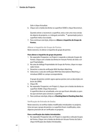 62
Solo e clique Actualizar.
6. Clique com o botão da direita na superfície XGND e clique Reconstruir.
Quando estiver a reconstruir a superfície, está a criar uma nova versão
do objecto do projecto, e o triângulo vermelho apresentado junto à
superfície indica esse estado.
7. Para continuar esta lição, dirija-se a Alterar o Inquérito do Grupo de
Pontos.
Alterar o Inquérito do Grupo de Pontos
Neste exercício, irá alterar o inquérito do grupo de pontos.
Para alterar o inquérito do grupo de pontos
1. No separador Prospector, no Project-2, expanda a colecção Grupos de
Pontos. Clique com o botão da direita em Actuais Pontos do Solo e cli-
que Propriedades.
2. Na caixa de diálogo Propriedades do Grupo de Pontos, clique no sepa-
rador Incluir.
3. Desactive a caixa de verificação With Numbers Matching.
4. Seleccione a caixa de verificação With Raw Descriptions Matching, e
introduza GRND no campo correspondente.
O grupo de pontos contém agora apenas pontos com as descrições em
bruto do GRND.
5. Clique OK.
6. No separador Prospector, em Project-2, clique com o botão da direita na
superfície XGND. Clique Reconstruir.
A superfície deve ser actualizada, uma vez que foram alterados os pon-
tos que serviram para construir a superfície.
7. Para continuar esta lição, dirija-se a Checking Data In Checking Data Out.
Verificação de Entrada de Dados
Neste exercício, irá verificar dados modificados introduzidos no projecto.
Uma vez que o grupo de pontos e a superfície foram modificados, estes
objectos precisam de ser verificados no projecto.
Para a verificação dos dados introduzidos
1. No separador Prospector tab, em Project-2, expanda a colecção Grupos
de Pontos. Clique com o botão da direita em Actuais Pontos do Solo e
clique Verificação dos Dados Introduzidos.
Gestão do Projecto
 