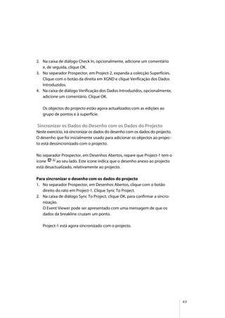 63
2. Na caixa de diálogo Check In, opcionalmente, adicione um comentário
e, de seguida, clique OK.
3. No separador Prospector, em Project-2, expanda a colecção Superfícies.
Clique com o botão da direita em XGND e clique Verificação dos Dados
Introduzidos.
4. Na caixa de diálogo Verificação dos Dados Introduzidos, opcionalmente,
adicione um comentário. Clique OK.
Os objectos do projecto estão agora actualizados com as edições ao
grupo de pontos e à superfície.
Sincronizar os Dados do Desenho com os Dados do Projecto
Neste exercício, irá sincronizar os dados do desenho com os dados do projecto.
O desenho que foi inicialmente usado para adicionar os objectos ao projec-
to está dessincronizado com o projecto.
No separador Prospector, em Desenhos Abertos, repare que Project-1 tem o
ícone ao seu lado. Este ícone indica que o desenho anexo ao projecto
está desactualizado, relativamente ao projecto.
Para sincronizar o desenho com os dados do projecto
1. No separador Prospector, em Desenhos Abertos, clique com o botão
direito do rato em Project-1. Clique Sync To Project.
2. Na caixa de diálogo Sync To Project, clique OK, para confirmar a sincro-
nização.
O Event Viewer pode ser apresentado com uma mensagem de que os
dados da breakline cruzam um ponto.
Project-1 está agora sincronizado com o projecto.
 