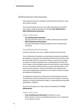 64
Este tutorial vai ensiná-lo a trabalhar com alinhamentos horizontais, a base
para modelar estradas.
Para mais informações acerca de criar e editar alinhamentos horizontais,
leia os tópicos Ajuda do Autodesk Civil 3D Help Criar Alinhamentos e
Editar Alinhamentos Horizontais.
Tópicos nesta secção
• Criar Alinhamentos Horizontais
Esta lição mostra-lhe como criar e modificar alinhamentos horizontais.
• Editar Alinhamentos Horizontais
Esta lição aborda algumas tarefas de edição comuns a alinhamentos
horizontais.
Criar Alinhamentos Horizontais
Esta lição mostra-lhe como criar e modificar alinhamentos horizontais.
Cria um alinhamento horizontal, começando pela marcação da localização
das tangentes e dos pontos de intersecção do alinhamento da linha central
de uma estrada. Durante o processo de criação, as curvas entre as tangen-
tes podem ser criadas automaticamente, ou adicionadas mais tarde. Para
prever viagens a alta velocidade, pode acrescentar espirais e super elevação
às curvas. Se existirem já directivas para o seu processo de desenho, como
raio de curvatura mínima e valores A, pode editar essas directivas, bem
como outras especificações, ajustando os seus valores numéricos na tabela
de Entidades de Alinhamento.
As localizações ao longo de um alinhamento são identificadas através da
sua distância ao início do alinhamento. Uma série de estações, a intervalos
regulares, ao longo do alinhamento, pode ser automaticamente etiquetada
para facilitar a referência.
Para mais informações, leia o tópico Ajuda do Autodesk Civil 3D Criar
Alinhamentos.
Tópicos nesta secção
• Criar um Alinhamento Horizontal com Espirais e Curvas
Neste exercício, vai usar o comando By Layout para criar um alinhamen-
to com espirais e curvas.
Alinhamentos Horizontais
Alinhamentos Horizontais
 