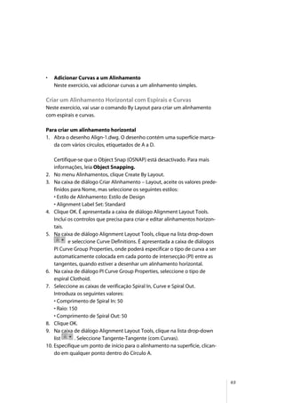 65
• Adicionar Curvas a um Alinhamento
Neste exercício, vai adicionar curvas a um alinhamento simples.
Criar um Alinhamento Horizontal com Espirais e Curvas
Neste exercício, vai usar o comando By Layout para criar um alinhamento
com espirais e curvas.
Para criar um alinhamento horizontal
1. Abra o desenho Align-1.dwg. O desenho contém uma superfície marca-
da com vários círculos, etiquetados de A a D.
Certifique-se que o Object Snap (OSNAP) está desactivado. Para mais
informações, leia Object Snapping.
2. No menu Alinhamentos, clique Create By Layout.
3. Na caixa de diálogo Criar Alinhamento – Layout, aceite os valores prede-
finidos para Nome, mas seleccione os seguintes estilos:
• Estilo de Alinhamento: Estilo de Design
• Alignment Label Set: Standard
4. Clique OK. É apresentada a caixa de diálogo Alignment Layout Tools.
Inclui os controlos que precisa para criar e editar alinhamentos horizon-
tais.
5. Na caixa de diálogo Alignment Layout Tools, clique na lista drop-down
e seleccione Curve Definitions. É apresentada a caixa de diálogos
PI Curve Group Properties, onde poderá especificar o tipo de curva a ser
automaticamente colocada em cada ponto de intersecção (PI) entre as
tangentes, quando estiver a desenhar um alinhamento horizontal.
6. Na caixa de diálogo PI Curve Group Properties, seleccione o tipo de
espiral Clothoid.
7. Seleccione as caixas de verificação Spiral In, Curve e Spiral Out.
Introduza os seguintes valores:
• Comprimento de Spiral In: 50
• Raio: 150
• Comprimento de Spiral Out: 50
8. Clique OK.
9. Na caixa de diálogo Alignment Layout Tools, clique na lista drop-down
list . Seleccione Tangente-Tangente (com Curvas).
10. Especifique um ponto de início para o alinhamento na superfície, clican-
do em qualquer ponto dentro do Círculo A.
 