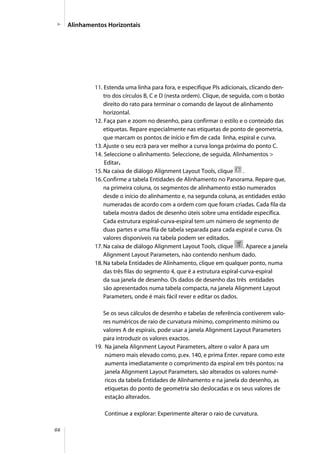 66
11. Estenda uma linha para fora, e especifique PIs adicionais, clicando den-
tro dos círculos B, C e D (nesta ordem). Clique, de seguida, com o botão
direito do rato para terminar o comando de layout de alinhamento
horizontal.
12. Faça pan e zoom no desenho, para confirmar o estilo e o conteúdo das
etiquetas. Repare especialmente nas etiquetas de ponto de geometria,
que marcam os pontos de início e fim de cada linha, espiral e curva.
13.Ajuste o seu ecrã para ver melhor a curva longa próxima do ponto C.
14. Seleccione o alinhamento. Seleccione, de seguida, Alinhamentos >
Editar.
15.Na caixa de diálogo Alignment Layout Tools, clique .
16.Confirme a tabela Entidades de Alinhamento no Panorama. Repare que,
na primeira coluna, os segmentos de alinhamento estão numerados
desde o início do alinhamento e, na segunda coluna, as entidades estão
numeradas de acordo com a ordem com que foram criadas. Cada fila da
tabela mostra dados de desenho úteis sobre uma entidade específica.
Cada estrutura espiral-curva-espiral tem um número de segmento de
duas partes e uma fila de tabela separada para cada espiral e curva. Os
valores disponíveis na tabela podem ser editados.
17.Na caixa de diálogo Alignment Layout Tools, clique . Aparece a janela
Alignment Layout Parameters, não contendo nenhum dado.
18.Na tabela Entidades de Alinhamento, clique em qualquer ponto, numa
das três filas do segmento 4, que é a estrutura espiral-curva-espiral
da sua janela de desenho. Os dados de desenho das três entidades
são apresentados numa tabela compacta, na janela Alignment Layout
Parameters, onde é mais fácil rever e editar os dados.
Se os seus cálculos de desenho e tabelas de referência contiverem valo-
res numéricos de raio de curvatura mínimo, comprimento mínimo ou
valores A de espirais, pode usar a janela Alignment Layout Parameters
para introduzir os valores exactos.
19. Na janela Alignment Layout Parameters, altere o valor A para um
número mais elevado como, p.ex. 140, e prima Enter. repare como este
aumenta imediatamente o comprimento da espiral em três pontos: na
janela Alignment Layout Parameters, são alterados os valores numé-
ricos da tabela Entidades de Alinhamento e na janela do desenho, as
etiquetas do ponto de geometria são deslocadas e os seus valores de
estação alterados.
Continue a explorar: Experimente alterar o raio de curvatura.
Alinhamentos Horizontais
 