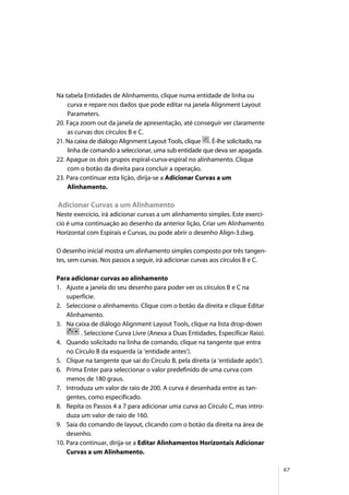 67
Na tabela Entidades de Alinhamento, clique numa entidade de linha ou
curva e repare nos dados que pode editar na janela Alignment Layout
Parameters.
20. Faça zoom out da janela de apresentação, até conseguir ver claramente
as curvas dos círculos B e C.
21. Na caixa de diálogo Alignment Layout Tools, clique . É-lhe solicitado, na
linha de comando a seleccionar, uma sub entidade que deva ser apagada.
22. Apague os dois grupos espiral-curva-espiral no alinhamento. Clique
com o botão da direita para concluir a operação.
23. Para continuar esta lição, dirija-se a Adicionar Curvas a um
Alinhamento.
Adicionar Curvas a um Alinhamento
Neste exercício, irá adicionar curvas a um alinhamento simples. Este exercí-
cio é uma continuação ao desenho da anterior lição, Criar um Alinhamento
Horizontal com Espirais e Curvas, ou pode abrir o desenho Align-3.dwg.
O desenho inicial mostra um alinhamento simples composto por três tangen-
tes, sem curvas. Nos passos a seguir, irá adicionar curvas aos círculos B e C.
Para adicionar curvas ao alinhamento
1. Ajuste a janela do seu desenho para poder ver os círculos B e C na
superfície.
2. Seleccione o alinhamento. Clique com o botão da direita e clique Editar
Alinhamento.
3. Na caixa de diálogo Alignment Layout Tools, clique na lista drop-down
. Seleccione Curva Livre (Anexa a Duas Entidades, Especificar Raio).
4. Quando solicitado na linha de comando, clique na tangente que entra
no Círculo B da esquerda (a ‘entidade antes’).
5. Clique na tangente que sai do Círculo B, pela direita (a ‘entidade após’).
6. Prima Enter para seleccionar o valor predefinido de uma curva com
menos de 180 graus.
7. Introduza um valor de raio de 200. A curva é desenhada entre as tan-
gentes, como especificado.
8. Repita os Passos 4 a 7 para adicionar uma curva ao Círculo C, mas intro-
duza um valor de raio de 160.
9. Saia do comando de layout, clicando com o botão da direita na área de
desenho.
10. Para continuar, dirija-se a Editar Alinhamentos Horizontais Adicionar
Curvas a um Alinhamento.
 