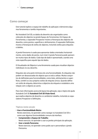 5
Como começar
Como começar
Este tutorial explora o espaço de trabalho da aplicação e demonstra algu-
mas ferramentas e tarefas importantes.
No Autodesk Civil 3D, os dados do desenho são organizados como
colecções de objectos na janela Espaço de Ferramentas. Em Espaço de
Ferramentas, o separador Prospector mostra a hierarquia dos objectos de
desenho, como pontos, superfícies e alinhamentos. O separador Definições
mostra a hierarquia de estilos de objectos, incluindo estilos para etiquetas
e tabelas.
A janela Panorama é usada para apresentar dados orientados horizontal-
mente, como dados de ponto, num nível. A janela Panorama pode apresen-
tar muitos tipos de dados. Cada tipo de dado é apresentado, usando uma
vista específica para aquele tipo de dados.
O Visualizador de Objecto é uma ferramenta usada para visualizar objectos
individuais no seu desenho.
Etiquetas são uma parte intrínseca de uma funcionalidade. As etiquetas não
podem ser desassociadas do objecto que as está a utilizar. Muitos conjun-
tos de definições para funcionalidades, como lotes, alinhamentos e super-
fícies, contêm os seus próprios estilos de etiqueta únicos. Quando define
um estilo de etiqueta, determina o objectivo da etiqueta e estabelece uma
relação com o objecto ao usá-la.
Para mais informações acerca do layout da aplicação, veja o tópico de ajuda
Autodesk Civil 3D Autodesk Civil 3D Visão-Geral,
que explica objectos de desenho e o ambiente trabalho, incluindo os sepa-
radores Prospector e Definições.
Tópicos nesta secção
• Usar a Funcionalidade Básica
Nestes exercícios, irá aprender como navegar no Autodesk Civil 3D e
como usar algumas funcionalidades comuns da interface.
• Compreender o Espaço de Trabalho
Neste exercício, irá aprender a usar as janelas principais da aplicação.
• Usar a Janela Panorama
Neste exercício, irá aprender como pode usar e personalizar a janela
Panorama.
 