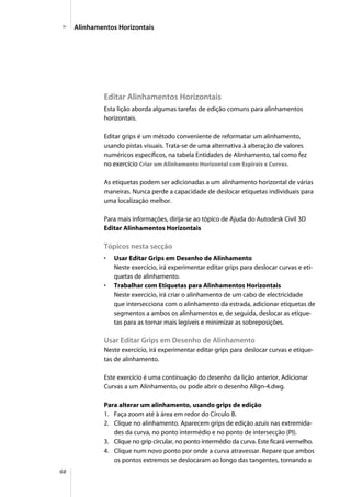 68
Editar Alinhamentos Horizontais
Esta lição aborda algumas tarefas de edição comuns para alinhamentos
horizontais.
Editar grips é um método conveniente de reformatar um alinhamento,
usando pistas visuais. Trata-se de uma alternativa à alteração de valores
numéricos específicos, na tabela Entidades de Alinhamento, tal como fez
no exercício Criar um Alinhamento Horizontal com Espirais e Curvas.
As etiquetas podem ser adicionadas a um alinhamento horizontal de várias
maneiras. Nunca perde a capacidade de deslocar etiquetas individuais para
uma localização melhor.
Para mais informações, dirija-se ao tópico de Ajuda do Autodesk Civil 3D
Editar Alinhamentos Horizontais
Tópicos nesta secção
• Usar Editar Grips em Desenho de Alinhamento
Neste exercício, irá experimentar editar grips para deslocar curvas e eti-
quetas de alinhamento.
• Trabalhar com Etiquetas para Alinhamentos Horizontais
Neste exercício, irá criar o alinhamento de um cabo de electricidade
que intersecciona com o alinhamento da estrada, adicionar etiquetas de
segmentos a ambos os alinhamentos e, de seguida, deslocar as etique-
tas para as tornar mais legíveis e minimizar as sobreposições.
Usar Editar Grips em Desenho de Alinhamento
Neste exercício, irá experimentar editar grips para deslocar curvas e etique-
tas de alinhamento.
Este exercício é uma continuação do desenho da lição anterior, Adicionar
Curvas a um Alinhamento, ou pode abrir o desenho Align-4.dwg.
Para alterar um alinhamento, usando grips de edição
1. Faça zoom até à área em redor do Círculo B.
2. Clique no alinhamento. Aparecem grips de edição azuis nas extremida-
des da curva, no ponto intermédio e no ponto de intersecção (PI).
3. Clique no grip circular, no ponto intermédio da curva. Este ficará vermelho.
4. Clique num novo ponto por onde a curva atravessar. Repare que ambos
os pontos extremos se deslocaram ao longo das tangentes, tornando a
Alinhamentos Horizontais
 