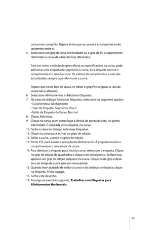 69
curva mais comprida. Repare ainda que as curvas e as tangentes estão
tangentes entre si.
5. Seleccione um grip de uma extremidade ou o grip do PI, e experimente
reformatar a curva de várias formas diferentes.
Para ver como a edição de grips afecta as especificações da curva, pode
adicionar uma etiqueta de segmento à curva. Esta etiqueta mostra o
comprimento e o raio da curva. Os valores de comprimento e raio são
actualizados sempre que reformatar a curva.
Repare que neste tipo de curva, se editar o grip PI triangular, o raio da
curva não é alterado.
6. Seleccione Alinhamentos > Adicionar Etiquetas.
7. Na caixa de diálogo Adicionar Etiquetas, seleccione as seguintes opções:
• Característica: Alinhamento
• Tipo de Etiqueta: Segmento Único
• Estilo da Etiqueta da Curva: Normal
8. Clique Adicionar.
9. Clique na curva, num ponto logo à direita da ponta da seta, no ponto
intermédio. É colocada uma etiqueta, na curva.
10. Feche a caixa de diálogo Adicionar Etiquetas.
11. Clique na curva para activar os grips de edição.
12. Editar a curva, usando os grips de edição.
13. Prima ESC para anular a selecção do alinhamento. A etiqueta mostra o
comprimento e o raio actual da curva.
14. Para deslocar a etiqueta para fora da curva, seleccione a etiqueta. Clique
no grip de edição de quadrados e clique num novo ponto. Se fizer isso,
aparece um grip de edição pequeno na curva. Clique neste grip e desli-
ze-o ao longo da curva para um novo ponto.
15. Quando tiver acabado de editar a curva e de deslocar a etiqueta, clique
na etiqueta. Prima Apagar.
16. Feche este desenho.
17. Prossiga ao exercício seguinte, Trabalhar com Etiquetas para
Alinhamentos Horizontais.
 